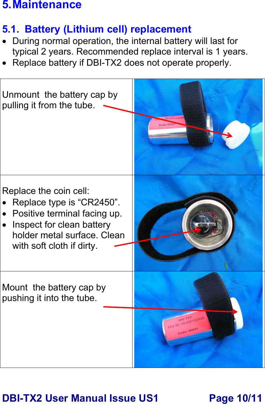 DBI-TX2 User Manual Issue US1  Page 10/11 5. Maintenance  5.1.  Battery (Lithium cell) replacement •  During normal operation, the internal battery will last for typical 2 years. Recommended replace interval is 1 years. •  Replace battery if DBI-TX2 does not operate properly.   Unmount  the battery cap by pulling it from the tube.    Replace the coin cell: •  Replace type is “CR2450”.  • Positive terminal facing up. • Inspect for clean battery holder metal surface. Clean with soft cloth if dirty.  Mount  the battery cap by pushing it into the tube.    