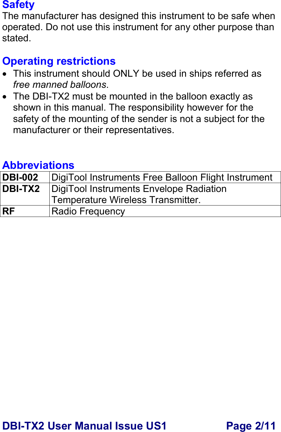 DBI-TX2 User Manual Issue US1  Page 2/11 Safety The manufacturer has designed this instrument to be safe when operated. Do not use this instrument for any other purpose than stated.  Operating restrictions •  This instrument should ONLY be used in ships referred as free manned balloons. •  The DBI-TX2 must be mounted in the balloon exactly as shown in this manual. The responsibility however for the safety of the mounting of the sender is not a subject for the manufacturer or their representatives.   Abbreviations DBI-002  DigiTool Instruments Free Balloon Flight Instrument DBI-TX2  DigiTool Instruments Envelope Radiation Temperature Wireless Transmitter. RF  Radio Frequency  