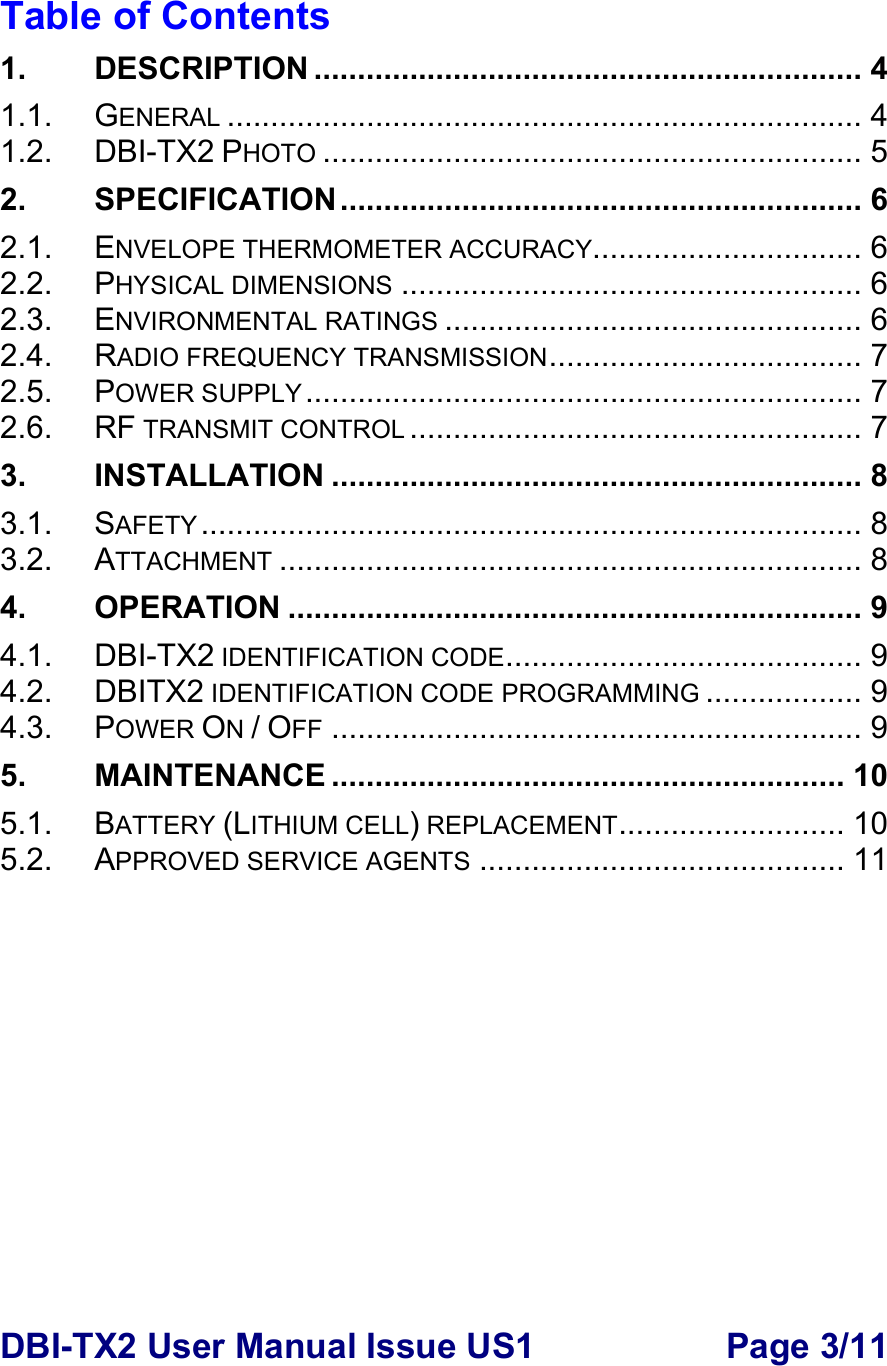 DBI-TX2 User Manual Issue US1  Page 3/11  Table of Contents 1. DESCRIPTION ............................................................... 4 1.1. GENERAL ......................................................................... 4 1.2. DBI-TX2 PHOTO .............................................................. 5 2. SPECIFICATION............................................................ 6 2.1. ENVELOPE THERMOMETER ACCURACY............................... 6 2.2. PHYSICAL DIMENSIONS ..................................................... 6 2.3. ENVIRONMENTAL RATINGS ................................................ 6 2.4. RADIO FREQUENCY TRANSMISSION.................................... 7 2.5. POWER SUPPLY................................................................ 7 2.6. RF TRANSMIT CONTROL .................................................... 7 3. INSTALLATION ............................................................. 8 3.1. SAFETY ............................................................................ 8 3.2. ATTACHMENT ................................................................... 8 4. OPERATION .................................................................. 9 4.1. DBI-TX2 IDENTIFICATION CODE......................................... 9 4.2. DBITX2 IDENTIFICATION CODE PROGRAMMING .................. 9 4.3. POWER ON / OFF ............................................................. 9 5. MAINTENANCE ........................................................... 10 5.1. BATTERY (LITHIUM CELL) REPLACEMENT.......................... 10 5.2. APPROVED SERVICE AGENTS .......................................... 11  