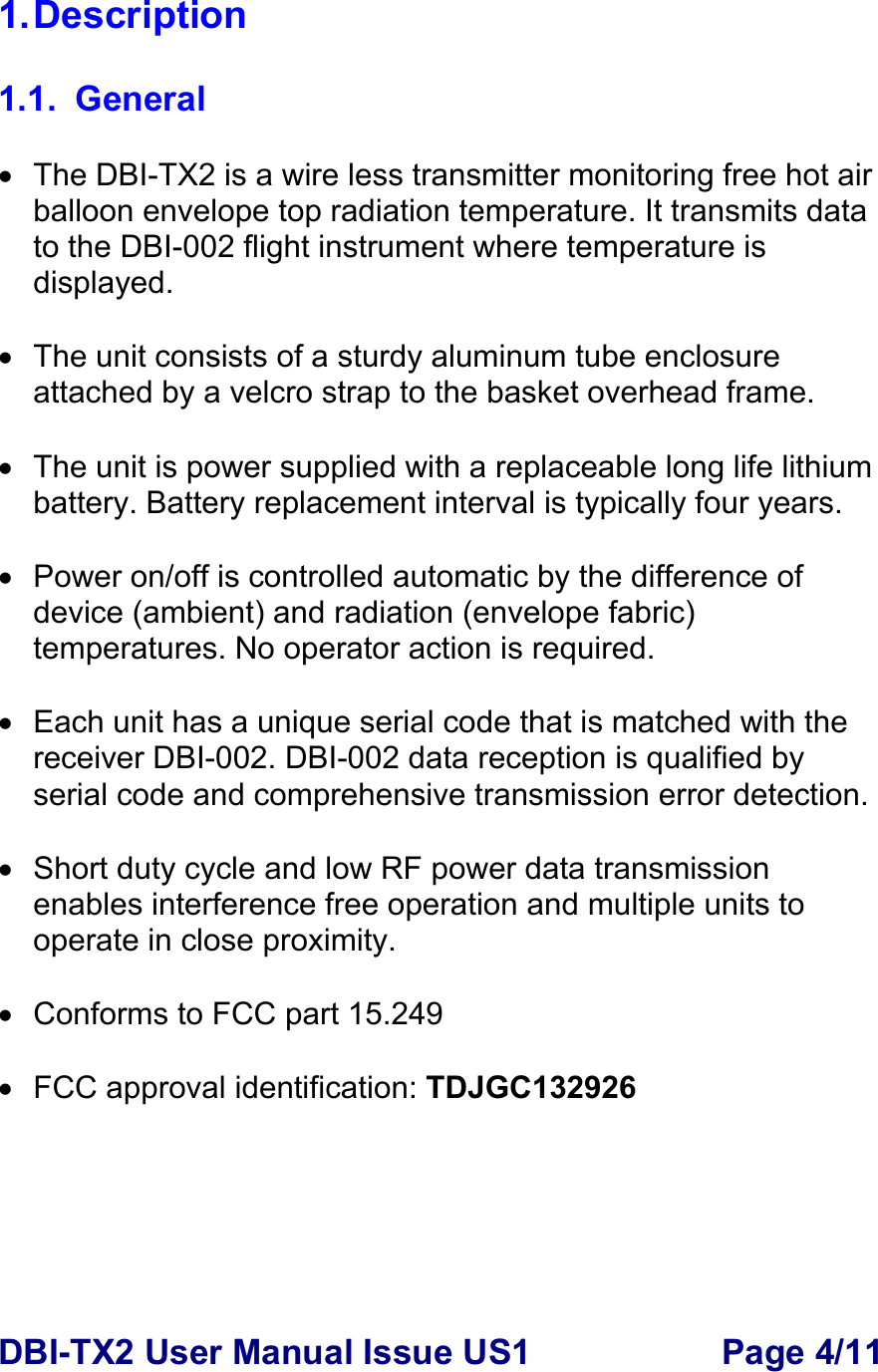 DBI-TX2 User Manual Issue US1  Page 4/11 1. Description  1.1. General  •  The DBI-TX2 is a wire less transmitter monitoring free hot air balloon envelope top radiation temperature. It transmits data to the DBI-002 flight instrument where temperature is displayed.  •  The unit consists of a sturdy aluminum tube enclosure attached by a velcro strap to the basket overhead frame.   •  The unit is power supplied with a replaceable long life lithium battery. Battery replacement interval is typically four years.  •  Power on/off is controlled automatic by the difference of device (ambient) and radiation (envelope fabric) temperatures. No operator action is required.    •  Each unit has a unique serial code that is matched with the receiver DBI-002. DBI-002 data reception is qualified by serial code and comprehensive transmission error detection.      •  Short duty cycle and low RF power data transmission enables interference free operation and multiple units to operate in close proximity.   •  Conforms to FCC part 15.249  •  FCC approval identification: TDJGC132926 
