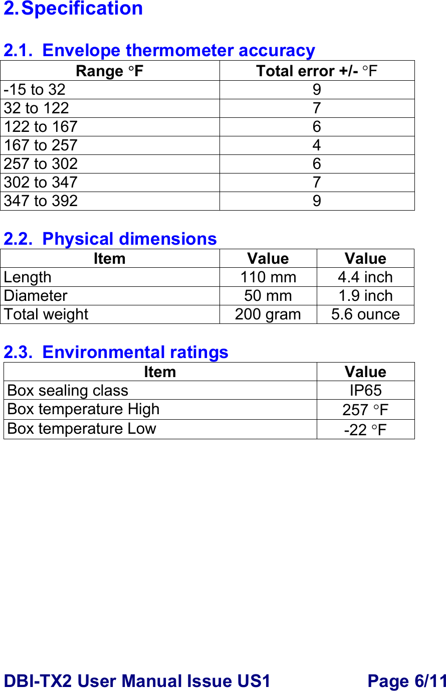 DBI-TX2 User Manual Issue US1  Page 6/11 2. Specification  2.1.  Envelope thermometer accuracy Range °F  Total error +/- °F -15 to 32  9 32 to 122  7 122 to 167  6 167 to 257  4 257 to 302  6 302 to 347  7 347 to 392  9  2.2. Physical dimensions Item Value Value Length  110 mm  4.4 inch Diameter 50 mm 1.9 inch Total weight  200 gram 5.6 ounce  2.3. Environmental ratings Item Value Box sealing class  IP65 Box temperature High  257 °F Box temperature Low   -22 °F  