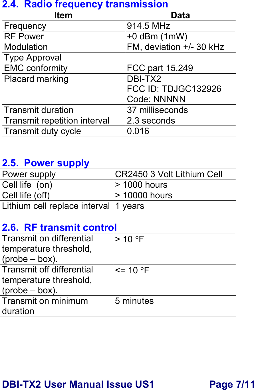 DBI-TX2 User Manual Issue US1  Page 7/11  2.4.  Radio frequency transmission Item Data Frequency 914.5 MHz RF Power   +0 dBm (1mW) Modulation FM, deviation +/- 30 kHz Type Approval   EMC conformity  FCC part 15.249 Placard marking  DBI-TX2 FCC ID: TDJGC132926 Code: NNNNN Transmit duration  37 milliseconds  Transmit repetition interval  2.3 seconds Transmit duty cycle  0.016   2.5. Power supply Power supply  CR2450 3 Volt Lithium Cell  Cell life  (on)  &gt; 1000 hours  Cell life (off)  &gt; 10000 hours Lithium cell replace interval 1 years  2.6.  RF transmit control Transmit on differential  temperature threshold, (probe – box). &gt; 10 °F Transmit off differential  temperature threshold, (probe – box). &lt;= 10 °F Transmit on minimum duration 5 minutes      