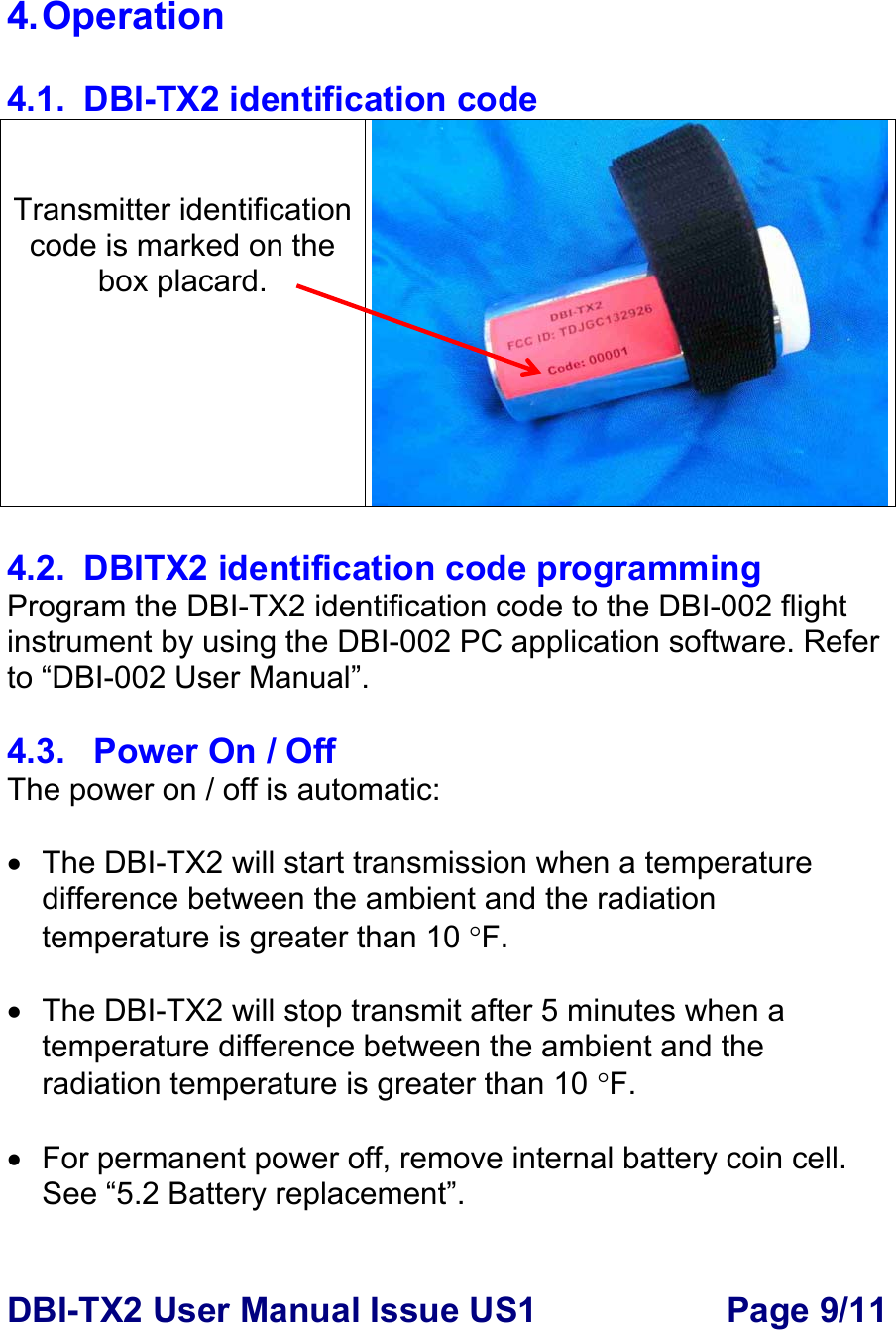 DBI-TX2 User Manual Issue US1  Page 9/11  4. Operation  4.1.  DBI-TX2 identification code   Transmitter identification code is marked on the box placard.  4.2.  DBITX2 identification code programming Program the DBI-TX2 identification code to the DBI-002 flight instrument by using the DBI-002 PC application software. Refer to “DBI-002 User Manual”.     4.3.   Power On / Off The power on / off is automatic:  •  The DBI-TX2 will start transmission when a temperature difference between the ambient and the radiation temperature is greater than 10 °F.   •  The DBI-TX2 will stop transmit after 5 minutes when a temperature difference between the ambient and the radiation temperature is greater than 10 °F.  •  For permanent power off, remove internal battery coin cell. See “5.2 Battery replacement”.   
