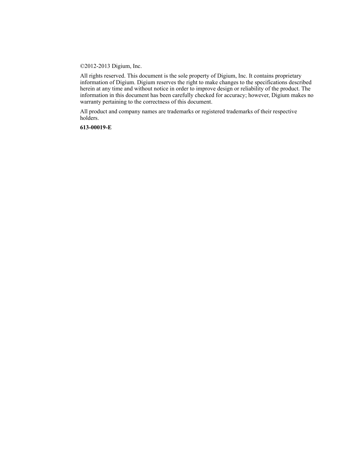 ©2012-2013 Digium, Inc.All rights reserved. This document is the sole property of Digium, Inc. It contains proprietary information of Digium. Digium reserves the right to make changes to the specifications described herein at any time and without notice in order to improve design or reliability of the product. The information in this document has been carefully checked for accuracy; however, Digium makes no warranty pertaining to the correctness of this document.All product and company names are trademarks or registered trademarks of their respective holders.613-00019-E