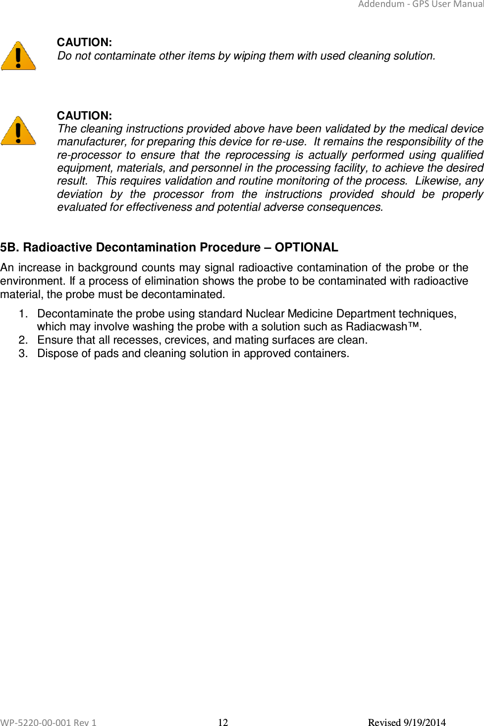 Addendum - GPS User Manual  WP-5220-00-001 Rev 1  12  Revised 9/19/2014   CAUTION: Do not contaminate other items by wiping them with used cleaning solution.     CAUTION: The cleaning instructions provided above have been validated by the medical device manufacturer, for preparing this device for re-use.  It remains the responsibility of the re-processor  to  ensure  that  the  reprocessing  is  actually  performed  using  qualified equipment, materials, and personnel in the processing facility, to achieve the desired result.  This requires validation and routine monitoring of the process.  Likewise, any deviation  by  the  processor  from  the  instructions  provided  should  be  properly evaluated for effectiveness and potential adverse consequences.  5B. Radioactive Decontamination Procedure – OPTIONAL  An increase in background counts may signal radioactive contamination of the probe or the environment. If a process of elimination shows the probe to be contaminated with radioactive material, the probe must be decontaminated.  1.  Decontaminate the probe using standard Nuclear Medicine Department techniques, which may involve washing the probe with a solution such as Radiacwash™. 2.  Ensure that all recesses, crevices, and mating surfaces are clean. 3.  Dispose of pads and cleaning solution in approved containers.      