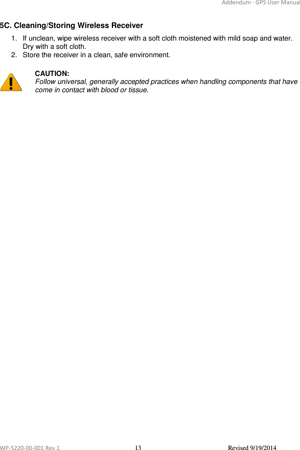 Addendum - GPS User Manual  WP-5220-00-001 Rev 1  13  Revised 9/19/2014  5C. Cleaning/Storing Wireless Receiver  1.  If unclean, wipe wireless receiver with a soft cloth moistened with mild soap and water. Dry with a soft cloth.  2.  Store the receiver in a clean, safe environment.   CAUTION: Follow universal, generally accepted practices when handling components that have come in contact with blood or tissue.    