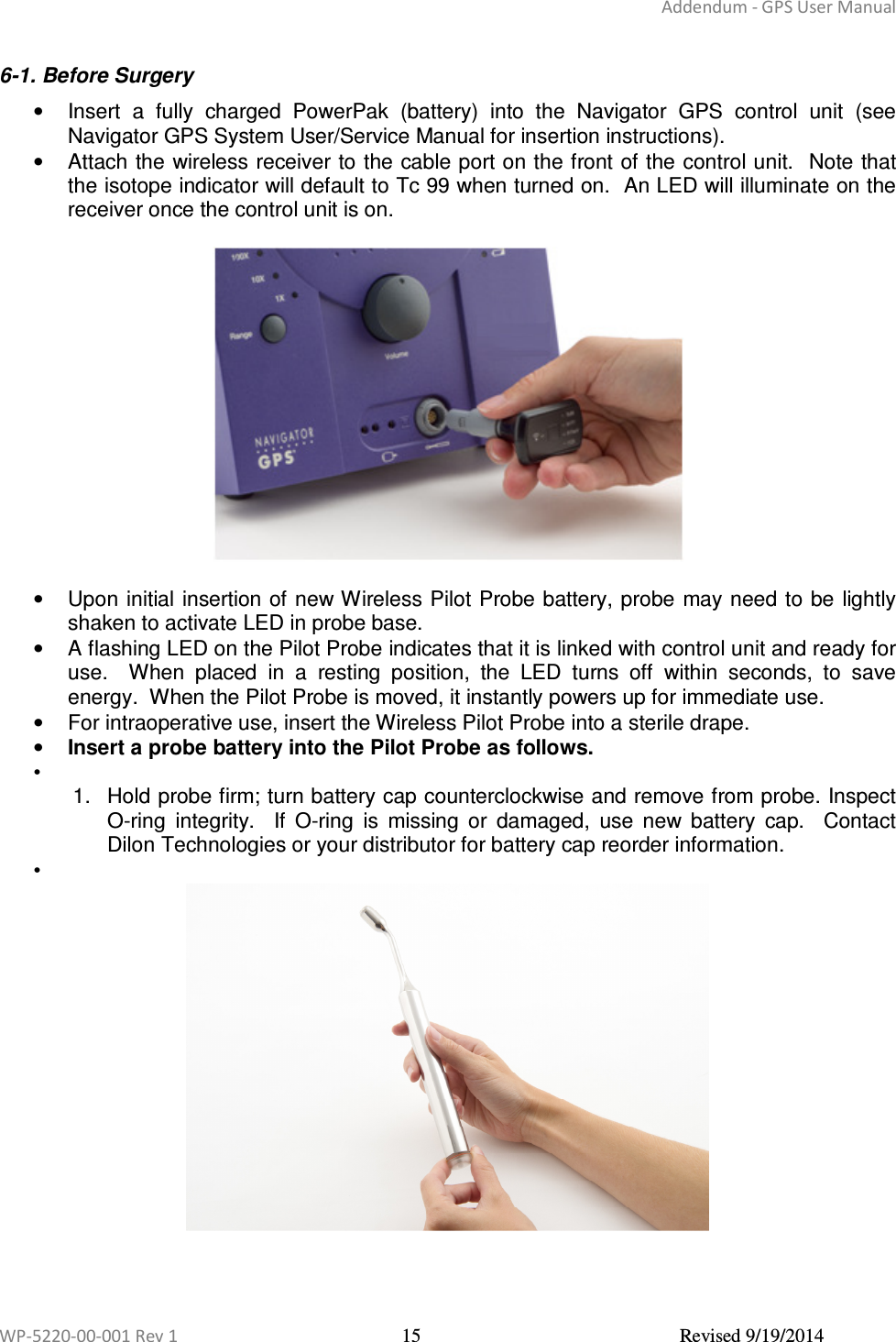 Addendum - GPS User Manual  WP-5220-00-001 Rev 1  15  Revised 9/19/2014  6-1. Before Surgery  •  Insert  a  fully  charged  PowerPak  (battery)  into  the  Navigator  GPS  control  unit  (see Navigator GPS System User/Service Manual for insertion instructions).   •  Attach the wireless receiver to the cable port on the front of the control unit.  Note that the isotope indicator will default to Tc 99 when turned on.  An LED will illuminate on the receiver once the control unit is on.    •  Upon initial insertion of new Wireless Pilot Probe battery, probe may need to be  lightly shaken to activate LED in probe base. •  A flashing LED on the Pilot Probe indicates that it is linked with control unit and ready for use.    When  placed  in  a  resting  position,  the  LED  turns  off  within  seconds,  to  save energy.  When the Pilot Probe is moved, it instantly powers up for immediate use. •  For intraoperative use, insert the Wireless Pilot Probe into a sterile drape. • Insert a probe battery into the Pilot Probe as follows. •   1.  Hold probe firm; turn battery cap counterclockwise and remove from probe. Inspect O-ring  integrity.    If  O-ring  is  missing  or  damaged,  use  new  battery  cap.    Contact Dilon Technologies or your distributor for battery cap reorder information.  •       