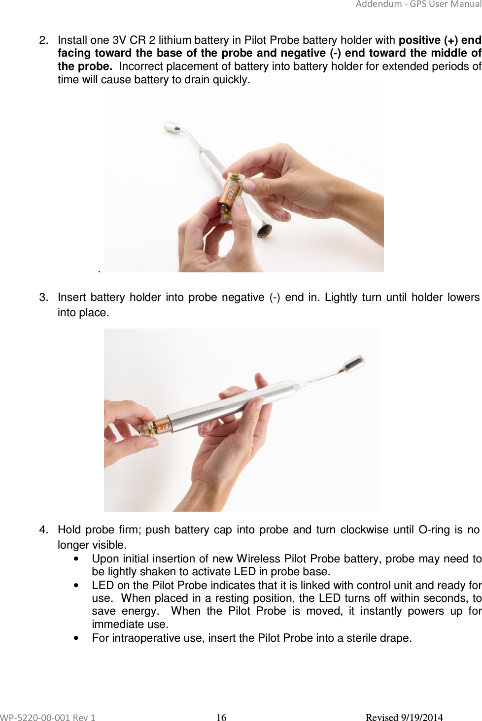 Addendum - GPS User Manual  WP-5220-00-001 Rev 1  16  Revised 9/19/2014  2.  Install one 3V CR 2 lithium battery in Pilot Probe battery holder with positive (+) end facing toward the base of the probe and negative (-) end toward the middle of the probe.  Incorrect placement of battery into battery holder for extended periods of time will cause battery to drain quickly. .    3.  Insert  battery holder  into  probe negative  (-)  end in.  Lightly  turn  until  holder  lowers into place.   4.  Hold probe  firm; push battery  cap  into  probe  and  turn  clockwise until  O-ring  is  no longer visible. •  Upon initial insertion of new Wireless Pilot Probe battery, probe may need to be lightly shaken to activate LED in probe base. •  LED on the Pilot Probe indicates that it is linked with control unit and ready for use.  When placed in a resting position, the LED turns off within seconds, to save  energy.    When  the  Pilot  Probe  is  moved,  it  instantly  powers  up  for immediate use. •  For intraoperative use, insert the Pilot Probe into a sterile drape.       