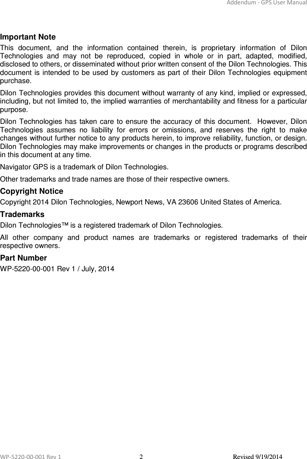 Addendum - GPS User Manual  WP-5220-00-001 Rev 1  2  Revised 9/19/2014   Important Note This  document,  and  the  information  contained  therein,  is  proprietary  information  of  Dilon Technologies  and  may  not  be  reproduced,  copied  in  whole  or  in  part,  adapted,  modified, disclosed to others, or disseminated without prior written consent of the Dilon Technologies. This document is intended  to be used by  customers as part  of their Dilon  Technologies  equipment purchase.  Dilon Technologies provides this document without warranty of any kind, implied or expressed, including, but not limited to, the implied warranties of merchantability and fitness for a particular purpose.   Dilon Technologies has  taken care to ensure the accuracy of  this document.    However, Dilon Technologies  assumes  no  liability  for  errors  or  omissions,  and  reserves  the  right  to  make changes without further notice to any products herein, to improve reliability, function, or design.  Dilon Technologies may make improvements or changes in the products or programs described in this document at any time. Navigator GPS is a trademark of Dilon Technologies. Other trademarks and trade names are those of their respective owners. Copyright Notice Copyright 2014 Dilon Technologies, Newport News, VA 23606 United States of America. Trademarks Dilon Technologies™ is a registered trademark of Dilon Technologies.  All  other  company  and  product  names  are  trademarks  or  registered  trademarks  of  their respective owners. Part Number WP-5220-00-001 Rev 1 / July, 2014 