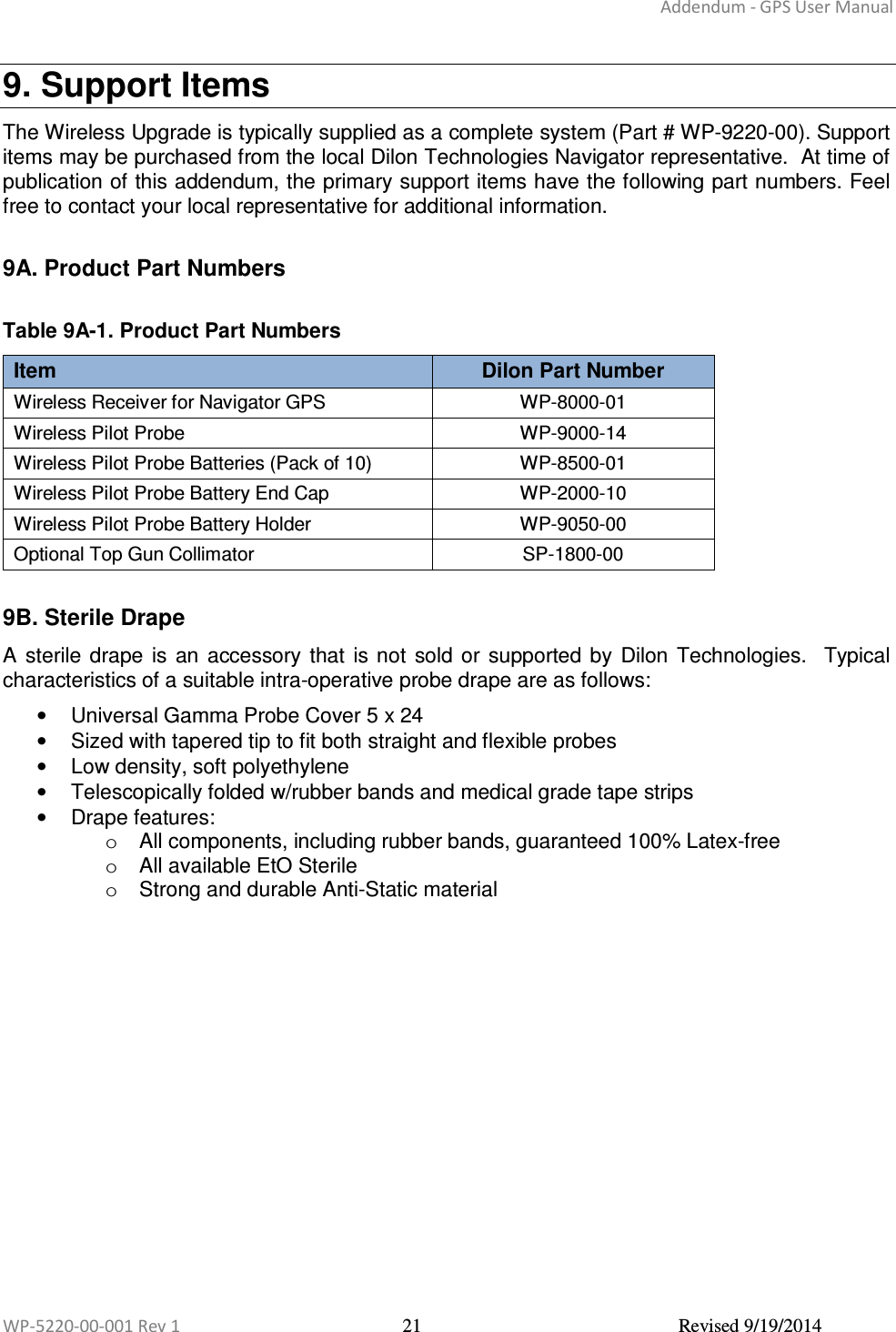 Addendum - GPS User Manual  WP-5220-00-001 Rev 1  21  Revised 9/19/2014  9. Support Items The Wireless Upgrade is typically supplied as a complete system (Part # WP-9220-00). Support items may be purchased from the local Dilon Technologies Navigator representative.  At time of publication of this addendum, the primary support items have the following part numbers. Feel free to contact your local representative for additional information.   9A. Product Part Numbers  Table 9A-1. Product Part Numbers Item  Dilon Part Number Wireless Receiver for Navigator GPS  WP-8000-01 Wireless Pilot Probe  WP-9000-14 Wireless Pilot Probe Batteries (Pack of 10)  WP-8500-01 Wireless Pilot Probe Battery End Cap  WP-2000-10 Wireless Pilot Probe Battery Holder  WP-9050-00 Optional Top Gun Collimator  SP-1800-00  9B. Sterile Drape A  sterile drape  is  an  accessory  that  is not  sold or  supported by  Dilon  Technologies.   Typical characteristics of a suitable intra-operative probe drape are as follows:  •  Universal Gamma Probe Cover 5 x 24  •  Sized with tapered tip to fit both straight and flexible probes  •  Low density, soft polyethylene  •  Telescopically folded w/rubber bands and medical grade tape strips  •  Drape features:  o  All components, including rubber bands, guaranteed 100% Latex-free  o  All available EtO Sterile  o  Strong and durable Anti-Static material    