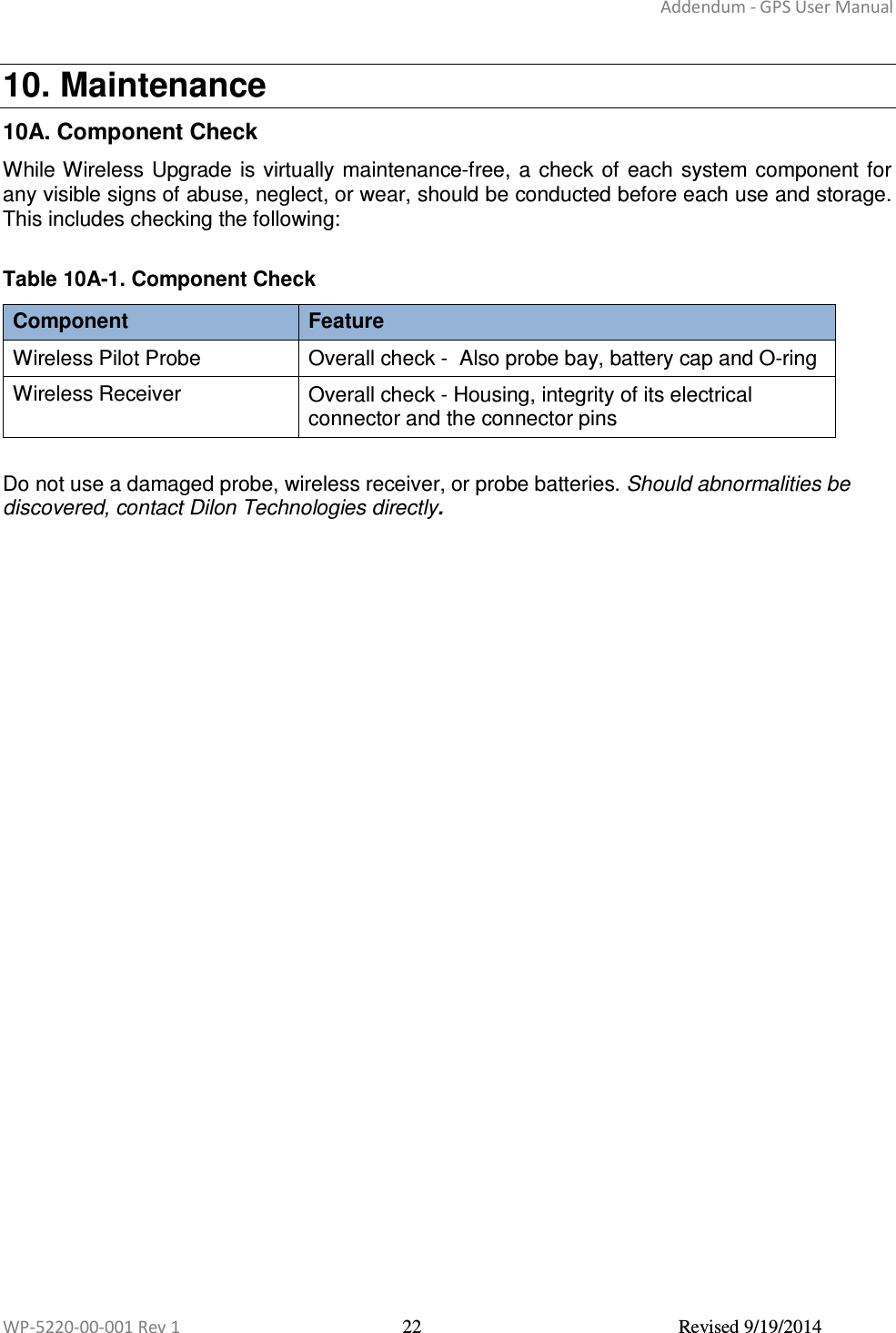 Addendum - GPS User Manual  WP-5220-00-001 Rev 1  22  Revised 9/19/2014  10. Maintenance 10A. Component Check While Wireless  Upgrade is virtually maintenance-free,  a  check  of each  system component for any visible signs of abuse, neglect, or wear, should be conducted before each use and storage. This includes checking the following:  Table 10A-1. Component Check Component  Feature Wireless Pilot Probe  Overall check -  Also probe bay, battery cap and O-ring Wireless Receiver  Overall check - Housing, integrity of its electrical connector and the connector pins  Do not use a damaged probe, wireless receiver, or probe batteries. Should abnormalities be discovered, contact Dilon Technologies directly.      