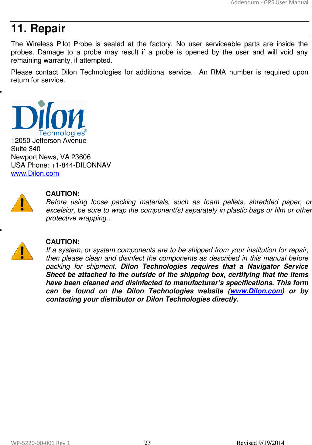 Addendum - GPS User Manual  WP-5220-00-001 Rev 1  23  Revised 9/19/2014  11. Repair The  Wireless  Pilot  Probe  is  sealed  at  the  factory.  No  user  serviceable  parts  are  inside  the probes.  Damage  to  a  probe  may  result  if  a  probe  is  opened  by  the  user  and  will  void  any remaining warranty, if attempted.  Please  contact  Dilon  Technologies  for  additional  service.    An  RMA  number  is  required  upon return for service. •    12050 Jefferson Avenue Suite 340 Newport News, VA 23606  USA Phone: +1-844-DILONNAV www.Dilon.com   CAUTION: Before  using  loose  packing  materials,  such  as  foam  pellets,  shredded  paper,  or excelsior, be sure to wrap the component(s) separately in plastic bags or film or other protective wrapping.. •    CAUTION: If a system, or system components are to be shipped from your institution for repair, then please clean and disinfect the components as described in this manual before packing  for  shipment.  Dilon  Technologies  requires  that  a  Navigator  Service Sheet be attached to the outside of the shipping box, certifying that the items have been cleaned and disinfected to manufacturer’s specifications. This form can  be  found  on  the  Dilon  Technologies  website  (www.Dilon.com)  or  by contacting your distributor or Dilon Technologies directly. 