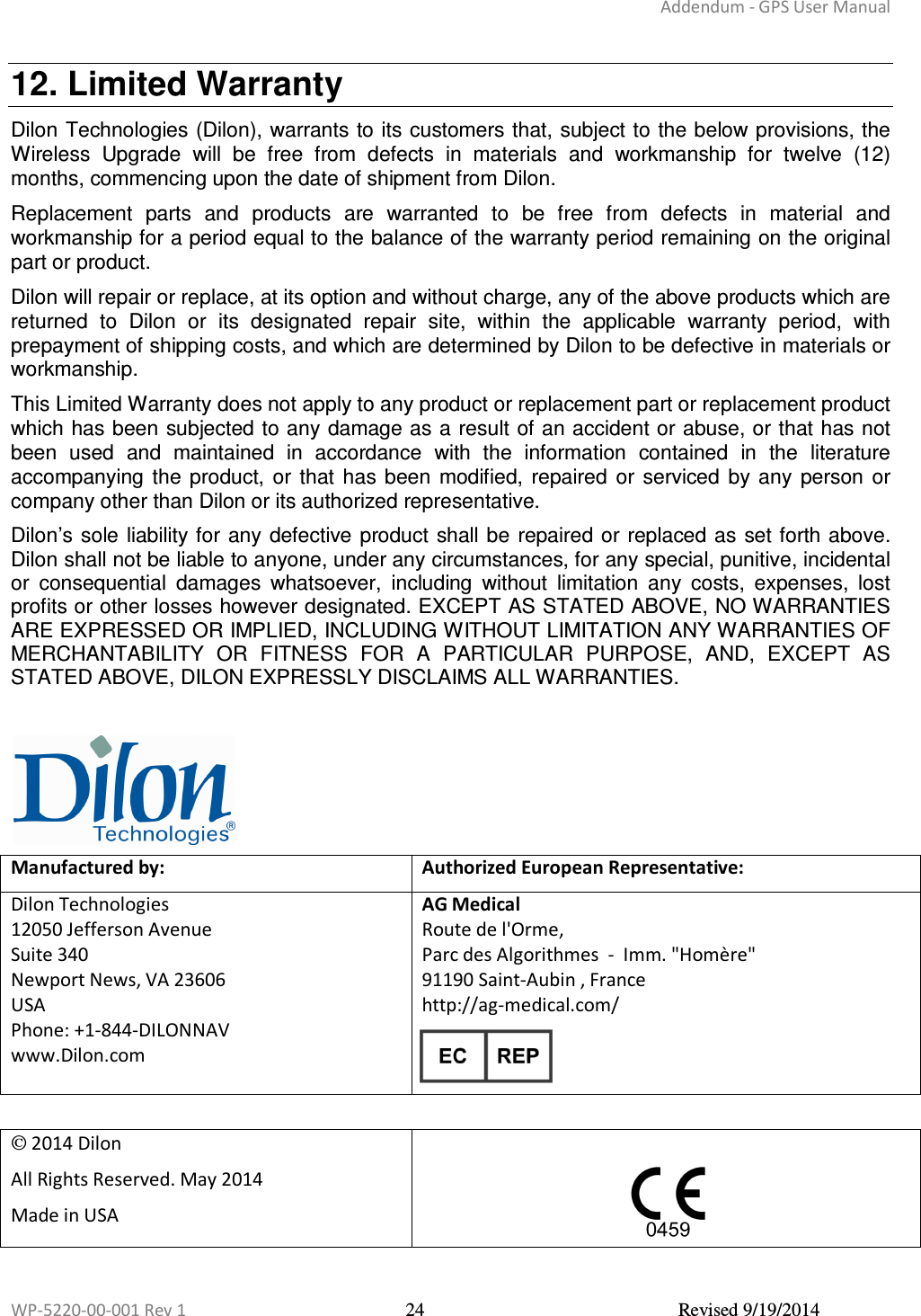 Addendum - GPS User Manual  WP-5220-00-001 Rev 1  24  Revised 9/19/2014  12. Limited Warranty Dilon Technologies (Dilon), warrants to its customers that, subject to the below provisions, the Wireless  Upgrade  will  be  free  from  defects  in  materials  and  workmanship  for  twelve  (12) months, commencing upon the date of shipment from Dilon. Replacement  parts  and  products  are  warranted  to  be  free  from  defects  in  material  and workmanship for a period equal to the balance of the warranty period remaining on the original part or product. Dilon will repair or replace, at its option and without charge, any of the above products which are returned  to  Dilon  or  its  designated  repair  site,  within  the  applicable  warranty  period,  with prepayment of shipping costs, and which are determined by Dilon to be defective in materials or workmanship. This Limited Warranty does not apply to any product or replacement part or replacement product which has been subjected to any damage as a result of an accident or abuse, or that has not been  used  and  maintained  in  accordance  with  the  information  contained  in  the  literature accompanying  the  product,  or that  has  been  modified,  repaired  or  serviced  by any  person  or company other than Dilon or its authorized representative. Dilon’s sole liability for any defective product shall be repaired or  replaced as  set forth above. Dilon shall not be liable to anyone, under any circumstances, for any special, punitive, incidental or  consequential  damages  whatsoever,  including  without  limitation  any  costs,  expenses,  lost profits or other losses however designated. EXCEPT AS STATED ABOVE, NO WARRANTIES ARE EXPRESSED OR IMPLIED, INCLUDING WITHOUT LIMITATION ANY WARRANTIES OF MERCHANTABILITY  OR  FITNESS  FOR  A  PARTICULAR  PURPOSE,  AND,  EXCEPT  AS STATED ABOVE, DILON EXPRESSLY DISCLAIMS ALL WARRANTIES.   Manufactured by: Authorized European Representative: Dilon Technologies 12050 Jefferson Avenue Suite 340 Newport News, VA 23606  USA Phone: +1-844-DILONNAV www.Dilon.com   AG Medical  Route de l&apos;Orme, Parc des Algorithmes  -  Imm. &quot;Homère&quot; 91190 Saint-Aubin , France http://ag-medical.com/   2014 Dilon All Rights Reserved. May 2014 Made in USA    