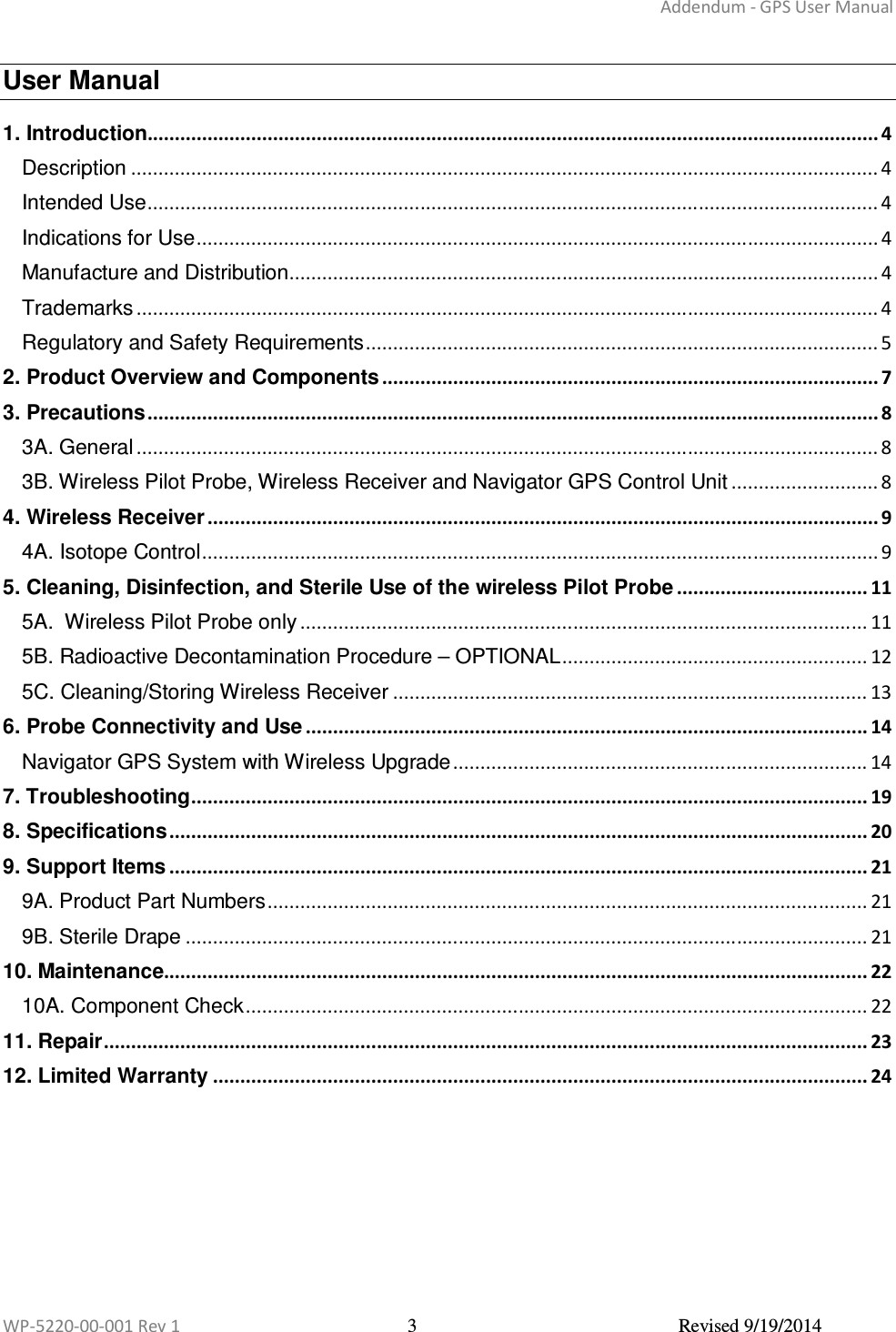 Addendum - GPS User Manual  WP-5220-00-001 Rev 1  3  Revised 9/19/2014  User Manual 1. Introduction...................................................................................................................................... 4 Description ......................................................................................................................................... 4 Intended Use ...................................................................................................................................... 4 Indications for Use ............................................................................................................................. 4 Manufacture and Distribution ............................................................................................................ 4 Trademarks ........................................................................................................................................ 4 Regulatory and Safety Requirements .............................................................................................. 5 2. Product Overview and Components ........................................................................................... 7 3. Precautions ...................................................................................................................................... 8 3A. General ........................................................................................................................................ 8 3B. Wireless Pilot Probe, Wireless Receiver and Navigator GPS Control Unit ........................... 8 4. Wireless Receiver ........................................................................................................................... 9 4A. Isotope Control ............................................................................................................................ 9 5. Cleaning, Disinfection, and Sterile Use of the wireless Pilot Probe ................................... 11 5A.  Wireless Pilot Probe only ........................................................................................................ 11 5B. Radioactive Decontamination Procedure – OPTIONAL ........................................................ 12 5C. Cleaning/Storing Wireless Receiver ....................................................................................... 13 6. Probe Connectivity and Use ....................................................................................................... 14 Navigator GPS System with Wireless Upgrade ............................................................................ 14 7. Troubleshooting ............................................................................................................................ 19 8. Specifications ................................................................................................................................ 20 9. Support Items ................................................................................................................................ 21 9A. Product Part Numbers .............................................................................................................. 21 9B. Sterile Drape ............................................................................................................................. 21 10. Maintenance................................................................................................................................. 22 10A. Component Check .................................................................................................................. 22 11. Repair ............................................................................................................................................ 23 12. Limited Warranty ........................................................................................................................ 24   