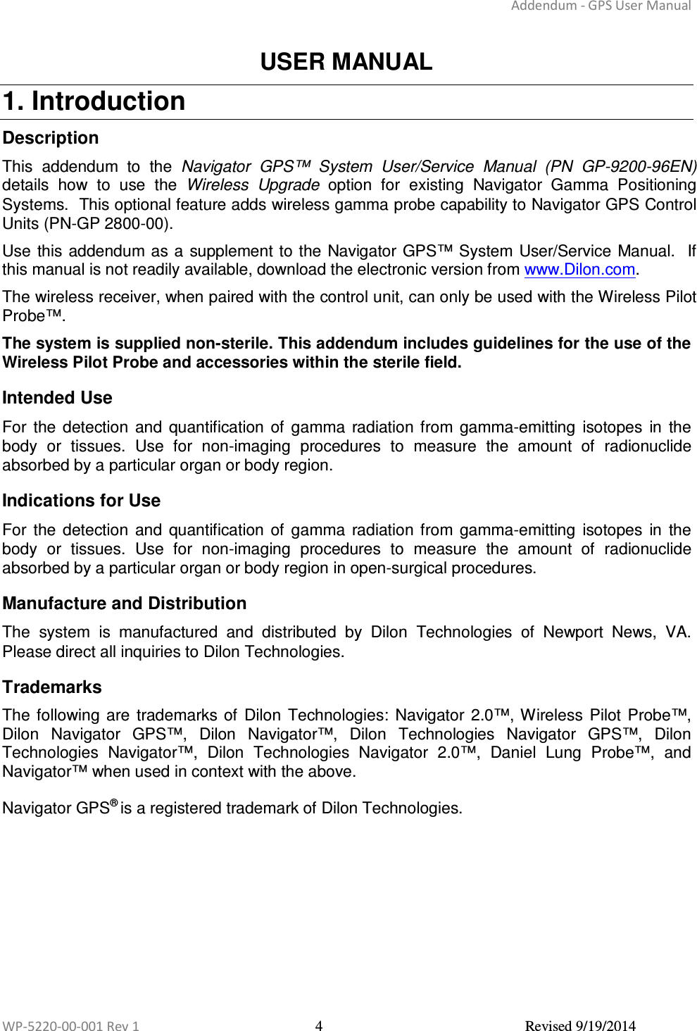 Addendum - GPS User Manual  WP-5220-00-001 Rev 1  4  Revised 9/19/2014  USER MANUAL 1. Introduction  Description  This  addendum  to  the  Navigator  GPS™  System  User/Service  Manual (PN  GP-9200-96EN) details  how  to  use  the  Wireless  Upgrade  option  for  existing  Navigator  Gamma  Positioning Systems.  This optional feature adds wireless gamma probe capability to Navigator GPS Control Units (PN-GP 2800-00). Use this addendum as a supplement to the  Navigator GPS™ System User/Service Manual.   If this manual is not readily available, download the electronic version from www.Dilon.com. The wireless receiver, when paired with the control unit, can only be used with the Wireless Pilot Probe™. The system is supplied non-sterile. This addendum includes guidelines for the use of the Wireless Pilot Probe and accessories within the sterile field.  Intended Use  For  the  detection  and  quantification  of  gamma  radiation from  gamma-emitting  isotopes  in  the body  or  tissues.  Use  for  non-imaging  procedures  to  measure  the  amount  of  radionuclide absorbed by a particular organ or body region.  Indications for Use  For  the  detection  and  quantification  of  gamma  radiation from  gamma-emitting  isotopes  in  the body  or  tissues.  Use  for  non-imaging  procedures  to  measure  the  amount  of  radionuclide absorbed by a particular organ or body region in open-surgical procedures.  Manufacture and Distribution  The  system  is  manufactured  and  distributed  by  Dilon  Technologies  of  Newport  News,  VA. Please direct all inquiries to Dilon Technologies.  Trademarks The  following  are  trademarks of  Dilon  Technologies:  Navigator  2.0™, Wireless  Pilot Probe™, Dilon  Navigator  GPS™,  Dilon  Navigator™,  Dilon  Technologies  Navigator  GPS™,  Dilon Technologies  Navigator™,  Dilon  Technologies  Navigator  2.0™,  Daniel  Lung  Probe™,  and Navigator™ when used in context with the above.  Navigator GPS® is a registered trademark of Dilon Technologies.    