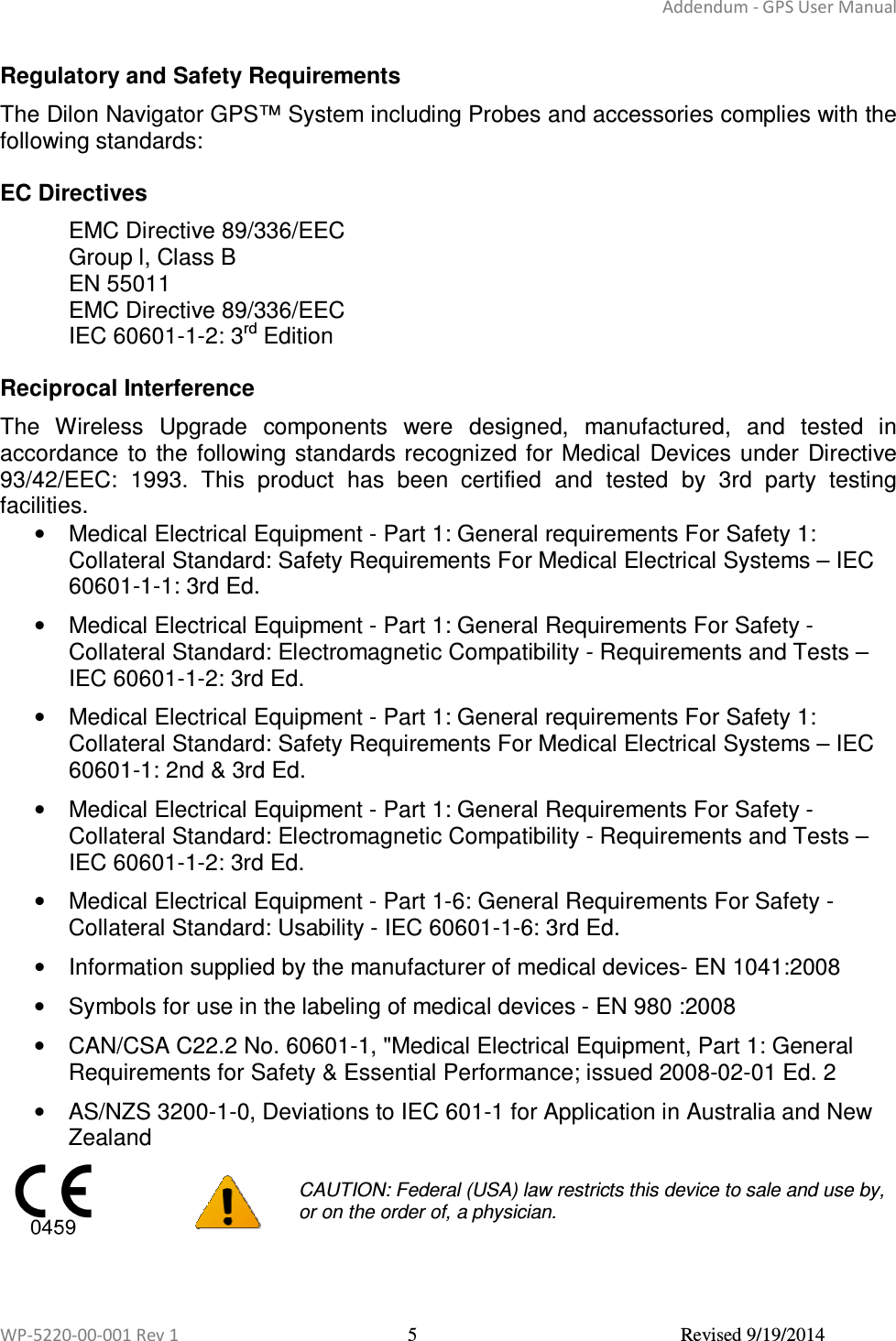 Addendum - GPS User Manual  WP-5220-00-001 Rev 1  5  Revised 9/19/2014  Regulatory and Safety Requirements The Dilon Navigator GPS™ System including Probes and accessories complies with the following standards:  EC Directives EMC Directive 89/336/EEC  Group l, Class B EN 55011 EMC Directive 89/336/EEC  IEC 60601-1-2: 3rd Edition  Reciprocal Interference The  Wireless  Upgrade  components  were  designed,  manufactured,  and  tested  in accordance  to  the  following standards recognized for  Medical  Devices under  Directive 93/42/EEC:  1993.  This  product  has  been  certified  and  tested  by  3rd  party  testing facilities. •  Medical Electrical Equipment - Part 1: General requirements For Safety 1: Collateral Standard: Safety Requirements For Medical Electrical Systems – IEC 60601-1-1: 3rd Ed. •  Medical Electrical Equipment - Part 1: General Requirements For Safety - Collateral Standard: Electromagnetic Compatibility - Requirements and Tests – IEC 60601-1-2: 3rd Ed. •  Medical Electrical Equipment - Part 1: General requirements For Safety 1: Collateral Standard: Safety Requirements For Medical Electrical Systems – IEC 60601-1: 2nd &amp; 3rd Ed. •  Medical Electrical Equipment - Part 1: General Requirements For Safety - Collateral Standard: Electromagnetic Compatibility - Requirements and Tests – IEC 60601-1-2: 3rd Ed. •  Medical Electrical Equipment - Part 1-6: General Requirements For Safety - Collateral Standard: Usability - IEC 60601-1-6: 3rd Ed. •  Information supplied by the manufacturer of medical devices- EN 1041:2008 •  Symbols for use in the labeling of medical devices - EN 980 :2008 •  CAN/CSA C22.2 No. 60601-1, &quot;Medical Electrical Equipment, Part 1: General Requirements for Safety &amp; Essential Performance; issued 2008-02-01 Ed. 2 •  AS/NZS 3200-1-0, Deviations to IEC 601-1 for Application in Australia and New Zealand     CAUTION: Federal (USA) law restricts this device to sale and use by, or on the order of, a physician. 