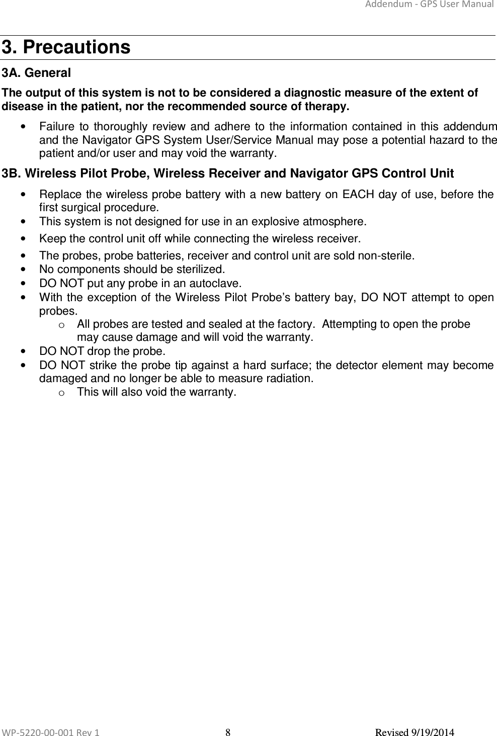 Addendum - GPS User Manual  WP-5220-00-001 Rev 1  8  Revised 9/19/2014  3. Precautions 3A. General The output of this system is not to be considered a diagnostic measure of the extent of disease in the patient, nor the recommended source of therapy.  •  Failure  to  thoroughly  review  and adhere  to the  information contained  in  this  addendum and the Navigator GPS System User/Service Manual may pose a potential hazard to the patient and/or user and may void the warranty. 3B. Wireless Pilot Probe, Wireless Receiver and Navigator GPS Control Unit •  Replace the wireless probe battery with a new battery on EACH day of use, before the first surgical procedure.  •  This system is not designed for use in an explosive atmosphere.  •  Keep the control unit off while connecting the wireless receiver.  •  The probes, probe batteries, receiver and control unit are sold non-sterile.  •  No components should be sterilized. •  DO NOT put any probe in an autoclave. •  With the exception of the Wireless Pilot Probe’s battery bay, DO NOT attempt to open probes. o  All probes are tested and sealed at the factory.  Attempting to open the probe may cause damage and will void the warranty.  •  DO NOT drop the probe. •  DO NOT strike the probe tip against a hard surface; the detector element may become damaged and no longer be able to measure radiation. o  This will also void the warranty.    