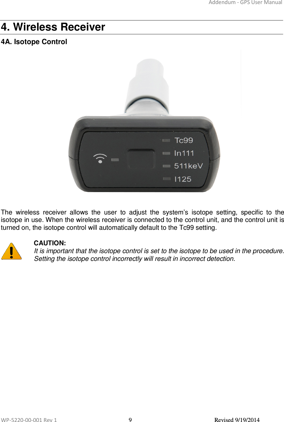 Addendum - GPS User Manual  WP-5220-00-001 Rev 1  9  Revised 9/19/2014  4. Wireless Receiver 4A. Isotope Control  The  wireless  receiver  allows  the  user  to  adjust  the  system’s  isotope  setting,  specific  to  the isotope in use. When the wireless receiver is connected to the control unit, and the control unit is turned on, the isotope control will automatically default to the Tc99 setting.   CAUTION:  It is important that the isotope control is set to the isotope to be used in the procedure. Setting the isotope control incorrectly will result in incorrect detection.      