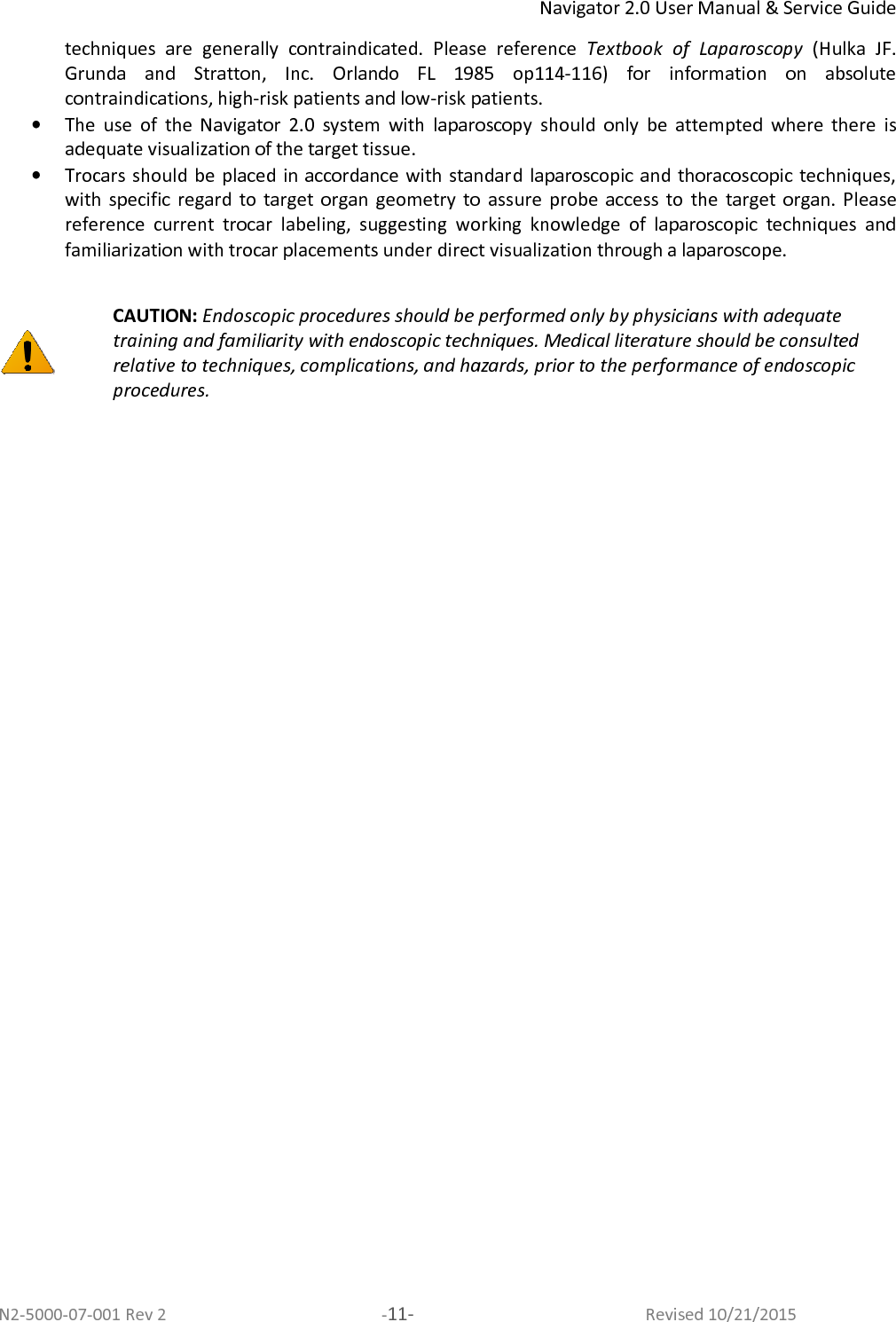 Navigator 2.0 User Manual &amp; Service Guide N2-5000-07-001 Rev 2  -11-  Revised 10/21/2015 techniques  are  generally  contraindicated.  Please  reference  Textbook  of  Laparoscopy  (Hulka  JF. Grunda  and  Stratton,  Inc.  Orlando  FL  1985  op114-116)  for  information  on  absolute contraindications, high-risk patients and low-risk patients.  • The  use  of  the  Navigator  2.0  system  with  laparoscopy  should  only  be  attempted  where  there  is adequate visualization of the target tissue.  • Trocars should be placed in accordance with standard laparoscopic and  thoracoscopic techniques, with  specific  regard  to  target  organ  geometry  to  assure  probe  access  to  the  target  organ.  Please reference  current  trocar  labeling,  suggesting  working  knowledge  of  laparoscopic  techniques  and familiarization with trocar placements under direct visualization through a laparoscope.    CAUTION: Endoscopic procedures should be performed only by physicians with adequate training and familiarity with endoscopic techniques. Medical literature should be consulted relative to techniques, complications, and hazards, prior to the performance of endoscopic procedures.  