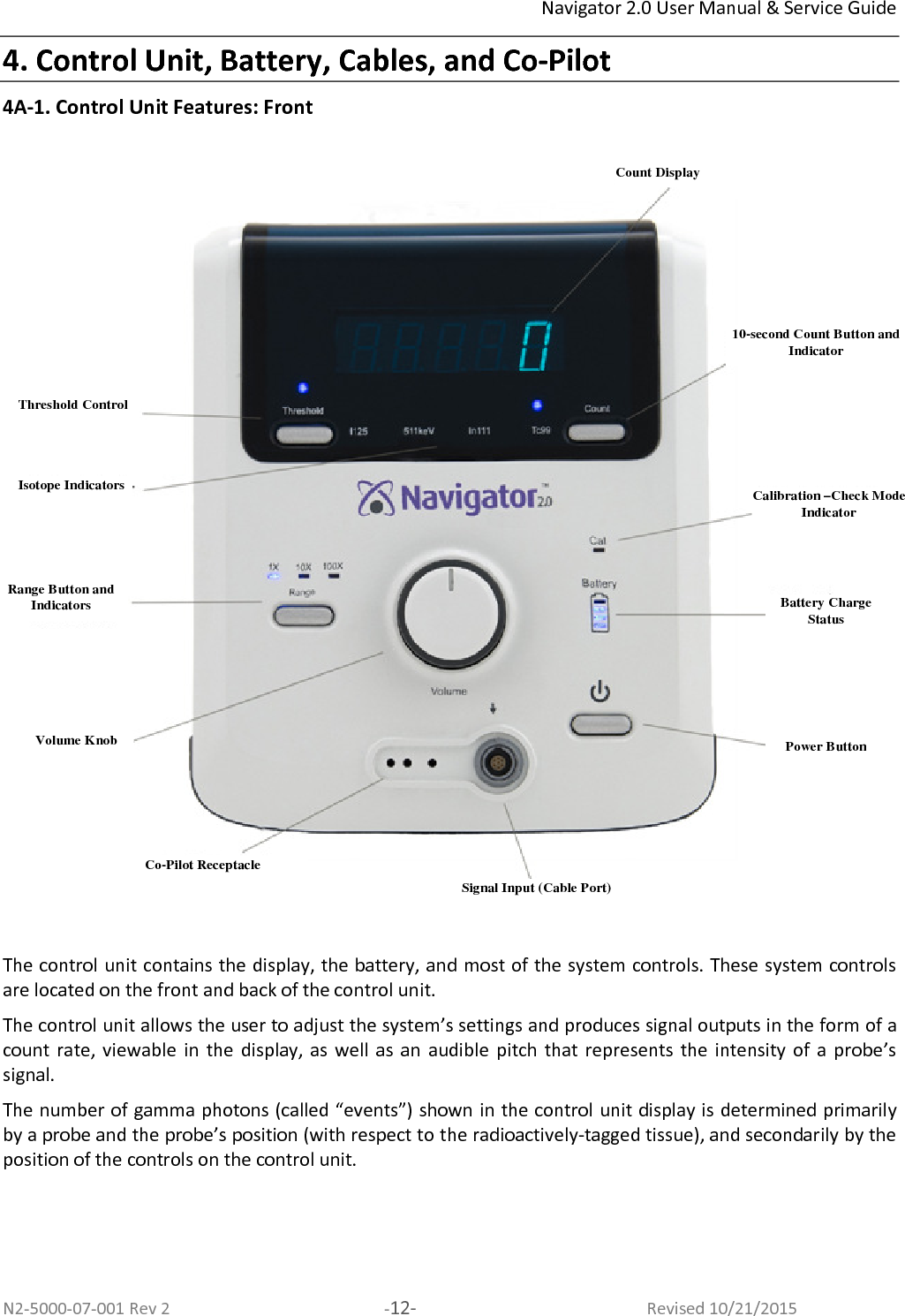 Navigator 2.0 User Manual &amp; Service Guide N2-5000-07-001 Rev 2  -12-  Revised 10/21/2015 4. Control Unit, Battery, Cables, and Co-Pilot 4A-1. Control Unit Features: Front    The control unit contains the display, the battery, and most of the system controls. These system controls are located on the front and back of the control unit.  The control unit allows the user to adjust the system’s settings and produces signal outputs in the form of a count  rate, viewable  in  the  display, as  well  as an  audible  pitch that  represents  the  intensity  of  a probe’s signal.  The number of gamma photons (called “events”) shown in the control unit display is determined primarily by a probe and the probe’s position (with respect to the radioactively-tagged tissue), and secondarily by the position of the controls on the control unit.   Count Display 10-second Count Button and Indicator Calibration –Check Mode Indicator Range Button and Indicators Volume Knob Isotope Indicators Signal Input (Cable Port) Co-Pilot Receptacle Threshold Control Power Button Battery Charge Status 