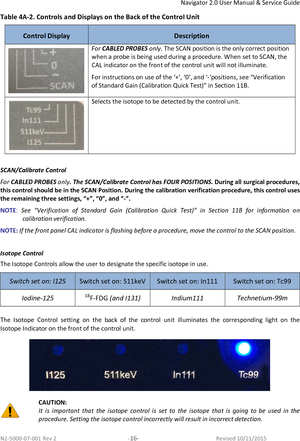 Navigator 2.0 User Manual &amp; Service Guide N2-5000-07-001 Rev 2  -16-  Revised 10/21/2015 Table 4A-2. Controls and Displays on the Back of the Control Unit Control Display  Description  For CABLED PROBES only. The SCAN position is the only correct position when a probe is being used during a procedure. When set to SCAN, the CAL indicator on the front of the control unit will not illuminate. For instructions on use of the ‘+’, ‘0’, and ‘-‘positions, see “Verification of Standard Gain (Calibration Quick Test)” in Section 11B.  Selects the isotope to be detected by the control unit.    SCAN/Calibrate Control  For CABLED PROBES only. The SCAN/Calibrate Control has FOUR POSITIONS. During all surgical procedures, this control should be in the SCAN Position. During the calibration verification procedure, this control uses the remaining three settings, “+”, “0”, and “-”.  NOTE:  See  “Verification  of  Standard  Gain  (Calibration  Quick  Test)”  in  Section  11B  for  information  on calibration verification. NOTE: If the front panel CAL indicator is flashing before a procedure, move the control to the SCAN position.   Isotope Control The Isotope Controls allow the user to designate the specific isotope in use.  Switch set on: I125  Switch set on: 511keV  Switch set on: In111  Switch set on: Tc99 Iodine-125 18F-FDG (and I131)  Indium111 Technetium-99m  The  Isotope  Control  setting  on  the  back  of  the  control  unit  illuminates  the  corresponding  light  on  the Isotope Indicator on the front of the control unit.    CAUTION:  It  is  important  that  the  isotope  control  is  set  to  the  isotope  that  is  going  to  be  used  in  the procedure. Setting the isotope control incorrectly will result in incorrect detection.   