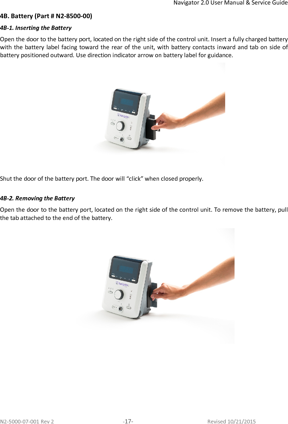 Navigator 2.0 User Manual &amp; Service Guide N2-5000-07-001 Rev 2  -17-  Revised 10/21/2015 4B. Battery (Part # N2-8500-00) 4B-1. Inserting the Battery Open the door to the battery port, located on the right side of the control unit. Insert a fully charged battery with the battery label facing toward the rear of the  unit, with battery contacts inward and  tab on side  of battery positioned outward. Use direction indicator arrow on battery label for guidance.  Shut the door of the battery port. The door will “click” when closed properly.  4B-2. Removing the Battery Open the door to the battery port, located on the right side of the control unit. To remove the battery, pull the tab attached to the end of the battery.      