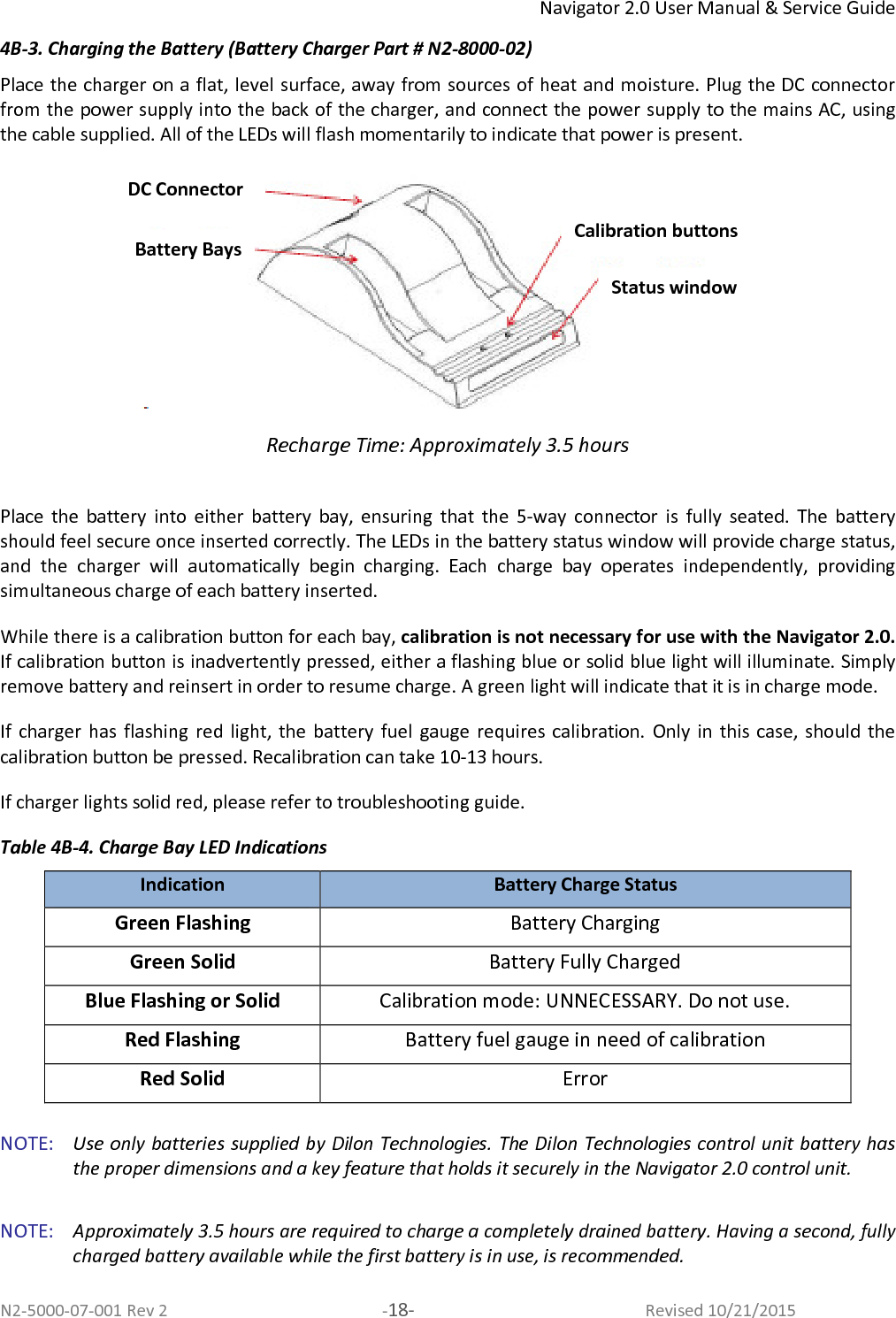 Navigator 2.0 User Manual &amp; Service Guide N2-5000-07-001 Rev 2  -18-  Revised 10/21/2015 4B-3. Charging the Battery (Battery Charger Part # N2-8000-02) Place the charger on a flat, level surface, away from sources of heat and moisture. Plug the DC connector from the power supply into the back of the charger, and connect the power supply to the mains AC, using the cable supplied. All of the LEDs will flash momentarily to indicate that power is present.   Recharge Time: Approximately 3.5 hours  Place  the  battery  into  either  battery  bay,  ensuring  that  the  5-way  connector  is  fully  seated.  The  battery should feel secure once inserted correctly. The LEDs in the battery status window will provide charge status, and  the  charger  will  automatically  begin  charging.  Each  charge  bay  operates  independently,  providing simultaneous charge of each battery inserted.  While there is a calibration button for each bay, calibration is not necessary for use with the Navigator 2.0. If calibration button is inadvertently pressed, either a flashing blue or solid blue light will illuminate. Simply remove battery and reinsert in order to resume charge. A green light will indicate that it is in charge mode. If  charger  has  flashing  red light, the  battery  fuel  gauge  requires  calibration.  Only  in  this  case,  should  the calibration button be pressed. Recalibration can take 10-13 hours. If charger lights solid red, please refer to troubleshooting guide.  Table 4B-4. Charge Bay LED Indications Indication Battery Charge Status Green Flashing  Battery Charging Green Solid  Battery Fully Charged Blue Flashing or Solid   Calibration mode: UNNECESSARY. Do not use. Red Flashing   Battery fuel gauge in need of calibration  Red Solid  Error  NOTE:   Use only batteries supplied by Dilon Technologies. The Dilon Technologies control unit battery has the proper dimensions and a key feature that holds it securely in the Navigator 2.0 control unit.   NOTE:   Approximately 3.5 hours are required to charge a completely drained battery. Having a second, fully charged battery available while the first battery is in use, is recommended.  DC Connector Battery Bays Calibration buttons Status window 