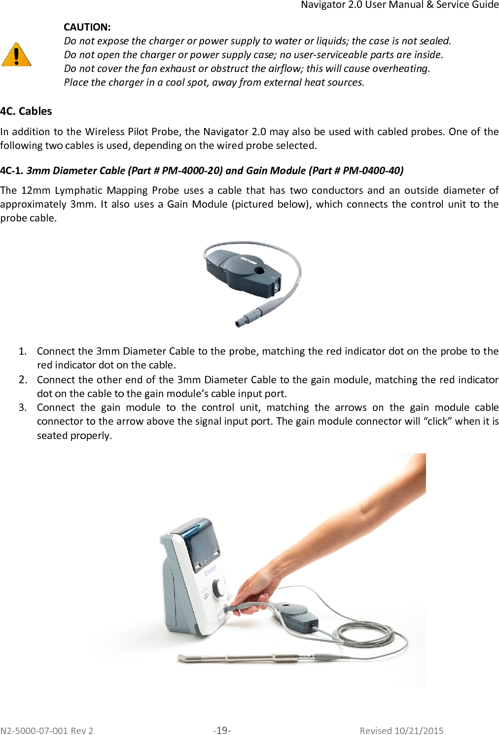 Navigator 2.0 User Manual &amp; Service Guide N2-5000-07-001 Rev 2  -19-  Revised 10/21/2015  CAUTION:  Do not expose the charger or power supply to water or liquids; the case is not sealed. Do not open the charger or power supply case; no user-serviceable parts are inside. Do not cover the fan exhaust or obstruct the airflow; this will cause overheating.  Place the charger in a cool spot, away from external heat sources.  4C. Cables  In addition to the Wireless Pilot Probe, the Navigator 2.0 may also be used with cabled probes. One of the following two cables is used, depending on the wired probe selected.  4C-1. 3mm Diameter Cable (Part # PM-4000-20) and Gain Module (Part # PM-0400-40) The  12mm  Lymphatic  Mapping  Probe  uses  a  cable  that  has  two  conductors  and  an  outside  diameter  of approximately  3mm.  It  also  uses  a  Gain  Module  (pictured  below), which connects  the control  unit to  the probe cable.  1. Connect the 3mm Diameter Cable to the probe, matching the red indicator dot on the probe to the red indicator dot on the cable.  2. Connect the other end of the 3mm Diameter Cable to the gain module, matching the red indicator dot on the cable to the gain module’s cable input port.  3. Connect  the  gain  module  to  the  control  unit,  matching  the  arrows  on  the  gain  module  cable connector to the arrow above the signal input port. The gain module connector will “click” when it is seated properly.   