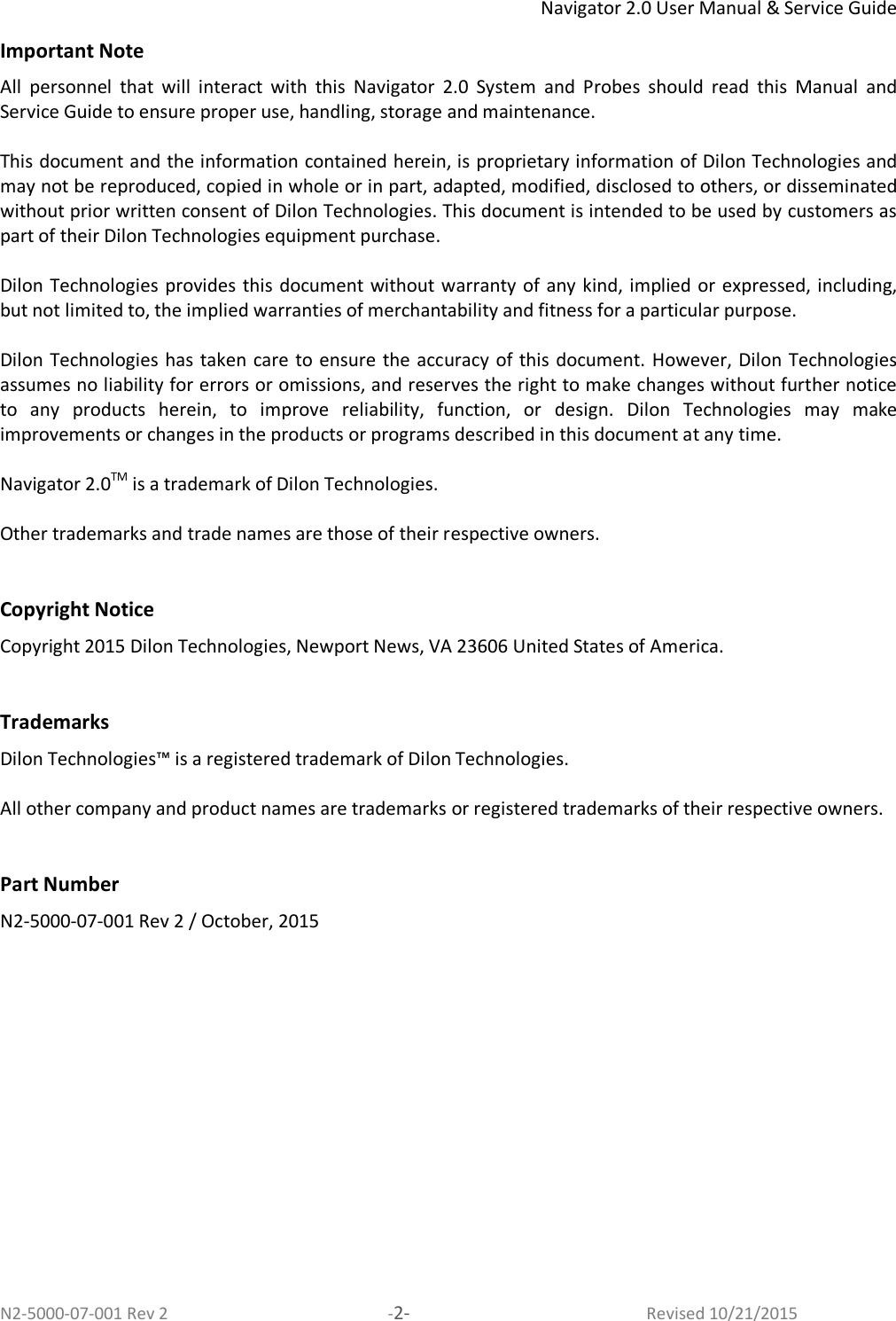 Navigator 2.0 User Manual &amp; Service Guide N2-5000-07-001 Rev 2  -2-  Revised 10/21/2015 Important Note All  personnel  that  will  interact  with  this  Navigator  2.0  System  and  Probes  should  read  this  Manual  and Service Guide to ensure proper use, handling, storage and maintenance.    This document and the information contained herein, is proprietary information of Dilon Technologies and may not be reproduced, copied in whole or in part, adapted, modified, disclosed to others, or disseminated without prior written consent of Dilon Technologies. This document is intended to be used by customers as part of their Dilon Technologies equipment purchase.   Dilon Technologies  provides this  document without warranty of  any kind, implied or expressed, including, but not limited to, the implied warranties of merchantability and fitness for a particular purpose.   Dilon Technologies  has taken care to ensure the accuracy of  this document. However, Dilon Technologies assumes no liability for errors or omissions, and reserves the right to make changes without further notice to  any  products  herein,  to  improve  reliability,  function,  or  design.  Dilon  Technologies  may  make improvements or changes in the products or programs described in this document at any time.  Navigator 2.0TM is a trademark of Dilon Technologies.  Other trademarks and trade names are those of their respective owners.   Copyright Notice Copyright 2015 Dilon Technologies, Newport News, VA 23606 United States of America.   Trademarks Dilon Technologies™ is a registered trademark of Dilon Technologies.   All other company and product names are trademarks or registered trademarks of their respective owners.   Part Number N2-5000-07-001 Rev 2 / October, 2015 