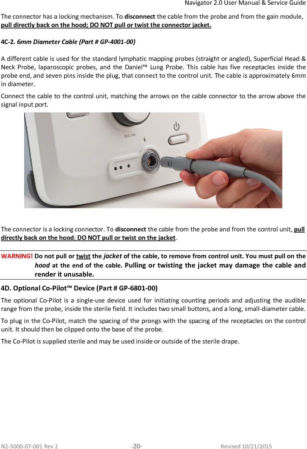 Navigator 2.0 User Manual &amp; Service Guide N2-5000-07-001 Rev 2  -20-  Revised 10/21/2015 The connector has a locking mechanism. To disconnect the cable from the probe and from the gain module, pull directly back on the hood; DO NOT pull or twist the connector jacket.   4C-2. 6mm Diameter Cable (Part # GP-4001-00)  A different cable is used for the standard lymphatic mapping probes (straight or angled), Superficial Head &amp; Neck  Probe,  laparoscopic  probes,  and  the  Daniel™  Lung  Probe.  This  cable  has  five  receptacles  inside  the probe end, and seven pins inside the plug, that connect to the control unit. The cable is approximately 6mm in diameter.  Connect the cable to the control unit, matching the arrows on the cable connector to the arrow above the signal input port.    The connector is a locking connector. To disconnect the cable from the probe and from the control unit, pull directly back on the hood; DO NOT pull or twist on the jacket. WARNING! Do not pull or twist the jacket of the cable, to remove from control unit. You must pull on the hood  at the end of  the cable. Pulling or twisting the jacket may damage the cable and render it unusable.  4D. Optional Co-Pilot™ Device (Part # GP-6801-00) The optional  Co-Pilot  is  a  single-use device  used for  initiating  counting  periods  and adjusting  the  audible range from the probe, inside the sterile field. It includes two small buttons, and a long, small-diameter cable.  To plug in the Co-Pilot, match the spacing of the prongs with the spacing of the receptacles on the control unit. It should then be clipped onto the base of the probe.  The Co-Pilot is supplied sterile and may be used inside or outside of the sterile drape.  