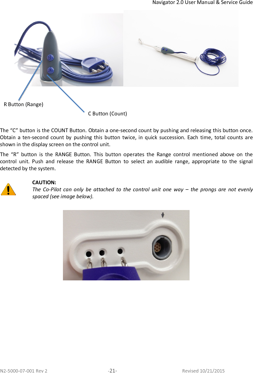 Navigator 2.0 User Manual &amp; Service Guide N2-5000-07-001 Rev 2  -21-  Revised 10/21/2015       The “C” button is the COUNT Button. Obtain a one-second count by pushing and releasing this button once. Obtain a  ten-second  count by  pushing  this  button  twice, in  quick  succession.  Each  time,  total  counts  are shown in the display screen on the control unit.  The  “R”  button  is  the  RANGE  Button.  This  button  operates  the  Range  control  mentioned  above  on  the control  unit.  Push  and  release  the  RANGE  Button  to  select  an  audible  range,  appropriate  to  the  signal detected by the system.    CAUTION:  The  Co-Pilot  can  only  be  attached  to  the  control  unit  one  way  –  the  prongs  are  not  evenly spaced (see image below).   C Button (Count) R Button (Range) 