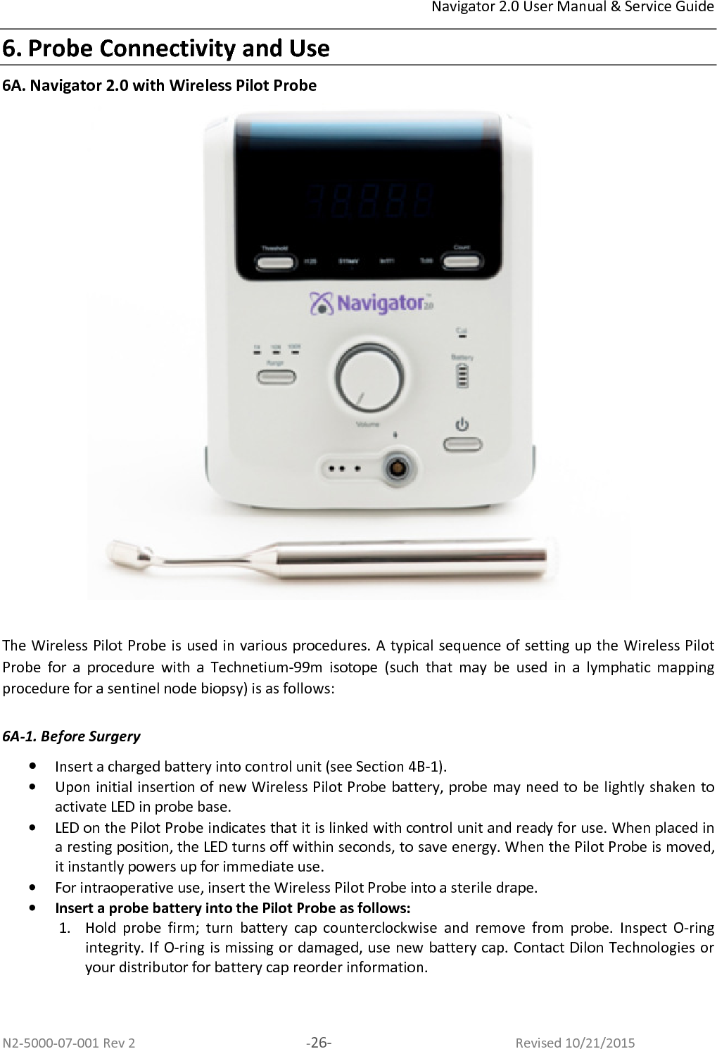 Navigator 2.0 User Manual &amp; Service Guide N2-5000-07-001 Rev 2  -26-  Revised 10/21/2015 6. Probe Connectivity and Use 6A. Navigator 2.0 with Wireless Pilot Probe   The Wireless Pilot Probe is used in various procedures. A typical sequence of setting up the Wireless Pilot Probe  for  a  procedure  with  a  Technetium-99m  isotope  (such  that  may  be  used  in  a  lymphatic  mapping procedure for a sentinel node biopsy) is as follows:   6A-1. Before Surgery  • Insert a charged battery into control unit (see Section 4B-1).  • Upon initial insertion of new Wireless Pilot Probe battery, probe may need to be lightly shaken to activate LED in probe base. • LED on the Pilot Probe indicates that it is linked with control unit and ready for use. When placed in a resting position, the LED turns off within seconds, to save energy. When the Pilot Probe is moved, it instantly powers up for immediate use. • For intraoperative use, insert the Wireless Pilot Probe into a sterile drape. • Insert a probe battery into the Pilot Probe as follows:  1. Hold  probe  firm;  turn  battery  cap  counterclockwise  and  remove  from  probe.  Inspect  O-ring integrity. If O-ring is missing or damaged, use new battery cap. Contact Dilon Technologies or your distributor for battery cap reorder information.  