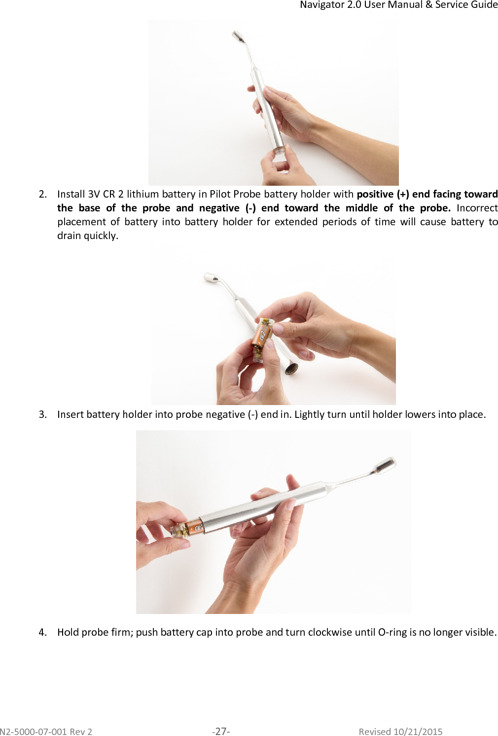 Navigator 2.0 User Manual &amp; Service Guide N2-5000-07-001 Rev 2  -27-  Revised 10/21/2015  2. Install 3V CR 2 lithium battery in Pilot Probe battery holder with positive (+) end facing toward the  base  of  the  probe  and  negative  (-)  end  toward  the  middle  of  the  probe.  Incorrect placement  of  battery  into  battery  holder  for  extended  periods  of  time  will  cause  battery  to drain quickly.  3. Insert battery holder into probe negative (-) end in. Lightly turn until holder lowers into place.   4. Hold probe firm; push battery cap into probe and turn clockwise until O-ring is no longer visible.  