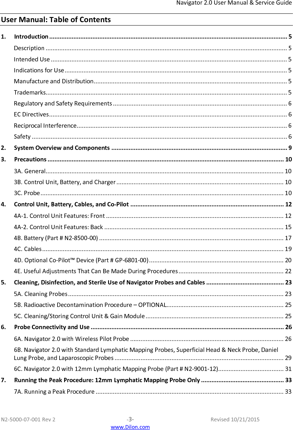 Navigator 2.0 User Manual &amp; Service Guide  N2-5000-07-001 Rev 2  -3-  Revised 10/21/2015  www.Dilon.com User Manual: Table of Contents 1. Introduction .......................................................................................................................................... 5 Description ............................................................................................................................................ 5 Intended Use ......................................................................................................................................... 5 Indications for Use ................................................................................................................................. 5 Manufacture and Distribution ................................................................................................................ 5 Trademarks ............................................................................................................................................ 5 Regulatory and Safety Requirements ..................................................................................................... 6 EC Directives .......................................................................................................................................... 6 Reciprocal Interference .......................................................................................................................... 6 Safety .................................................................................................................................................... 6 2. System Overview and Components ...................................................................................................... 9 3. Precautions ......................................................................................................................................... 10 3A. General .......................................................................................................................................... 10 3B. Control Unit, Battery, and Charger ................................................................................................. 10 3C. Probe ............................................................................................................................................. 10 4. Control Unit, Battery, Cables, and Co-Pilot ......................................................................................... 12 4A-1. Control Unit Features: Front ....................................................................................................... 12 4A-2. Control Unit Features: Back ........................................................................................................ 15 4B. Battery (Part # N2-8500-00) ........................................................................................................... 17 4C. Cables ............................................................................................................................................ 19 4D. Optional Co-Pilot™ Device (Part # GP-6801-00) .............................................................................. 20 4E. Useful Adjustments That Can Be Made During Procedures ............................................................. 22 5. Cleaning, Disinfection, and Sterile Use of Navigator Probes and Cables ............................................. 23 5A. Cleaning Probes ............................................................................................................................. 23 5B. Radioactive Decontamination Procedure – OPTIONAL.................................................................... 25 5C. Cleaning/Storing Control Unit &amp; Gain Module ................................................................................ 25 6. Probe Connectivity and Use ................................................................................................................ 26 6A. Navigator 2.0 with Wireless Pilot Probe ......................................................................................... 26 6B. Navigator 2.0 with Standard Lymphatic Mapping Probes, Superficial Head &amp; Neck Probe, Daniel Lung Probe, and Laparoscopic Probes .................................................................................................. 29 6C. Navigator 2.0 with 12mm Lymphatic Mapping Probe (Part # N2-9001-12)...................................... 31 7. Running the Peak Procedure: 12mm Lymphatic Mapping Probe Only ................................................ 33 7A. Running a Peak Procedure ............................................................................................................. 33 