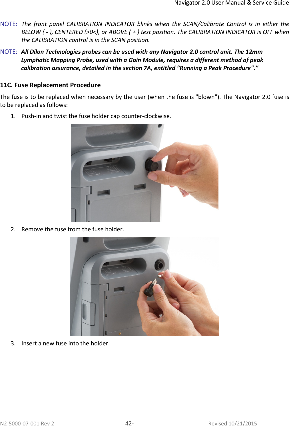 Navigator 2.0 User Manual &amp; Service Guide N2-5000-07-001 Rev 2  -42-  Revised 10/21/2015  NOTE:   The  front  panel  CALIBRATION  INDICATOR  blinks  when  the  SCAN/Calibrate  Control  is  in  either  the BELOW ( - ), CENTERED (&gt;0&lt;), or ABOVE ( + ) test position. The CALIBRATION INDICATOR is OFF when the CALIBRATION control is in the SCAN position.  NOTE:  All Dilon Technologies probes can be used with any Navigator 2.0 control unit. The 12mm Lymphatic Mapping Probe, used with a Gain Module, requires a different method of peak calibration assurance, detailed in the section 7A, entitled “Running a Peak Procedure&quot;.”  11C. Fuse Replacement Procedure The fuse is to be replaced when necessary by the user (when the fuse is &quot;blown&quot;). The Navigator 2.0 fuse is to be replaced as follows: 1. Push-in and twist the fuse holder cap counter-clockwise.  2. Remove the fuse from the fuse holder.  3. Insert a new fuse into the holder. 