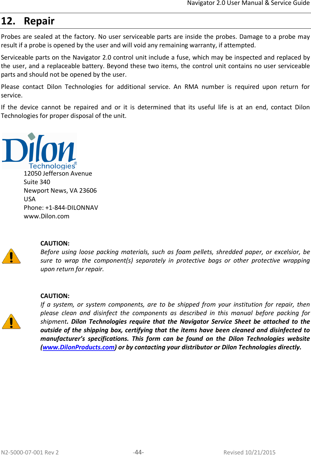 Navigator 2.0 User Manual &amp; Service Guide N2-5000-07-001 Rev 2  -44-  Revised 10/21/2015 12. Repair Probes are sealed at the factory. No user serviceable parts are inside the probes. Damage to a probe may result if a probe is opened by the user and will void any remaining warranty, if attempted.  Serviceable parts on the Navigator 2.0 control unit include a fuse, which may be inspected and replaced by the user, and a replaceable battery. Beyond these two items, the control unit contains no user serviceable parts and should not be opened by the user.  Please  contact  Dilon  Technologies  for  additional  service.  An  RMA  number  is  required  upon  return  for service. If  the  device  cannot  be  repaired  and  or  it  is  determined  that  its  useful  life  is  at  an  end,  contact  Dilon Technologies for proper disposal of the unit.     12050 Jefferson Avenue Suite 340 Newport News, VA 23606  USA Phone: +1-844-DILONNAV www.Dilon.com    CAUTION:  Before  using  loose  packing  materials,  such  as  foam  pellets, shredded  paper,  or  excelsior,  be sure  to  wrap  the  component(s)  separately  in  protective  bags  or  other  protective  wrapping upon return for repair.   CAUTION:  If  a  system,  or  system  components,  are  to  be  shipped  from  your  institution  for  repair,  then please  clean  and  disinfect  the  components  as  described  in  this  manual  before  packing  for shipment.  Dilon  Technologies  require  that  the  Navigator  Service  Sheet  be  attached  to  the outside of the shipping box, certifying that the items have been cleaned and disinfected to manufacturer’s  specifications.  This  form  can  be  found  on  the  Dilon  Technologies  website (www.DilonProducts.com) or by contacting your distributor or Dilon Technologies directly.  