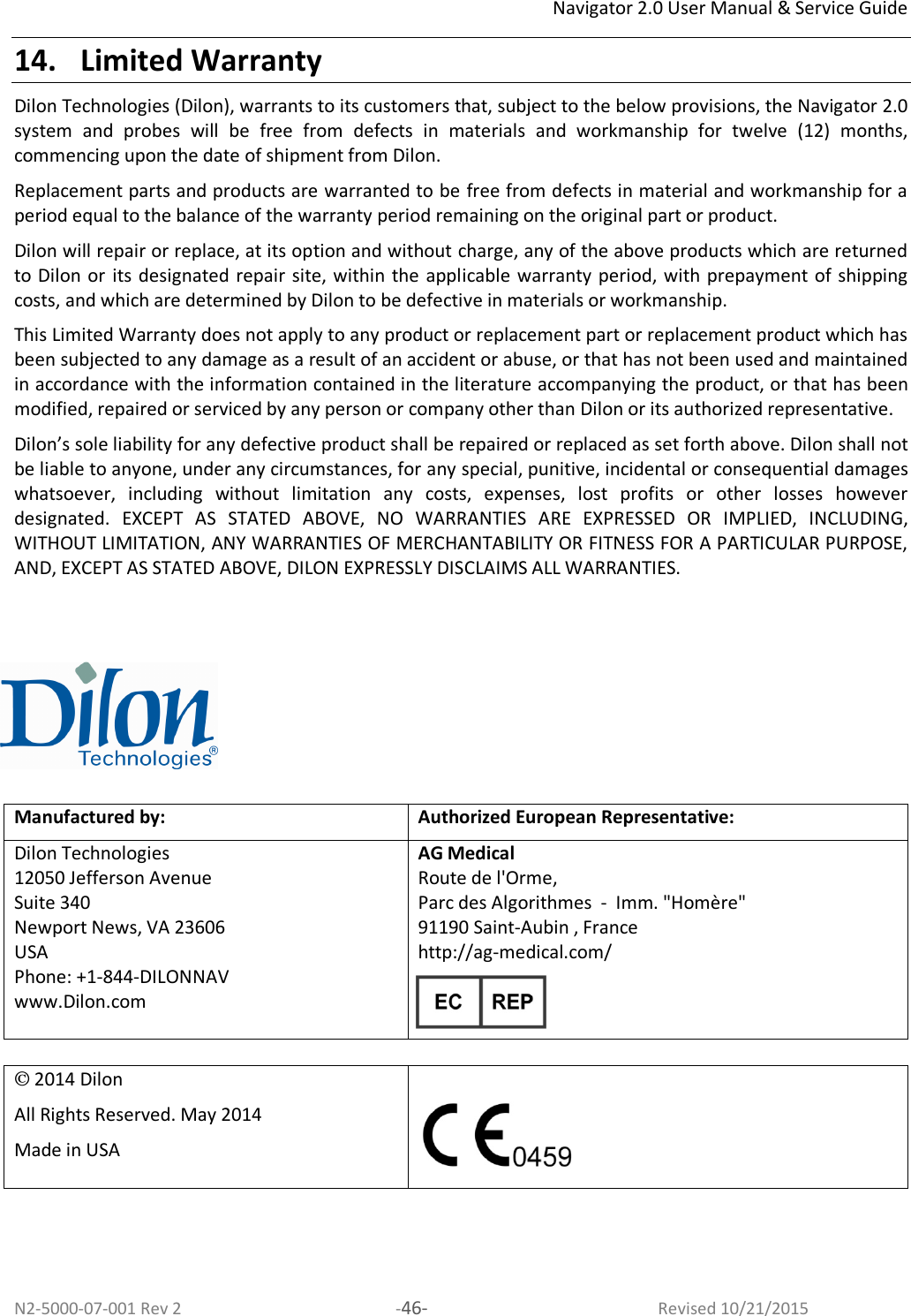 Navigator 2.0 User Manual &amp; Service Guide N2-5000-07-001 Rev 2  -46-  Revised 10/21/2015 14. Limited Warranty Dilon Technologies (Dilon), warrants to its customers that, subject to the below provisions, the Navigator 2.0 system  and  probes  will  be  free  from  defects  in  materials  and  workmanship  for  twelve  (12)  months, commencing upon the date of shipment from Dilon.  Replacement parts and products are warranted to be free from defects in material and workmanship for a period equal to the balance of the warranty period remaining on the original part or product.  Dilon will repair or replace, at its option and without charge, any of the above products which are returned to Dilon or its designated repair site, within the  applicable  warranty period, with prepayment of shipping costs, and which are determined by Dilon to be defective in materials or workmanship.  This Limited Warranty does not apply to any product or replacement part or replacement product which has been subjected to any damage as a result of an accident or abuse, or that has not been used and maintained in accordance with the information contained in the literature accompanying the product, or that has been modified, repaired or serviced by any person or company other than Dilon or its authorized representative.  Dilon’s sole liability for any defective product shall be repaired or replaced as set forth above. Dilon shall not be liable to anyone, under any circumstances, for any special, punitive, incidental or consequential damages whatsoever,  including  without  limitation  any  costs,  expenses,  lost  profits  or  other  losses  however designated.  EXCEPT  AS  STATED  ABOVE,  NO  WARRANTIES  ARE  EXPRESSED  OR  IMPLIED,  INCLUDING, WITHOUT LIMITATION, ANY WARRANTIES OF MERCHANTABILITY OR FITNESS FOR A PARTICULAR PURPOSE, AND, EXCEPT AS STATED ABOVE, DILON EXPRESSLY DISCLAIMS ALL WARRANTIES.     Manufactured by: Authorized European Representative: Dilon Technologies 12050 Jefferson Avenue Suite 340 Newport News, VA 23606  USA Phone: +1-844-DILONNAV www.Dilon.com   AG Medical  Route de l&apos;Orme, Parc des Algorithmes  -  Imm. &quot;Homère&quot; 91190 Saint-Aubin , France http://ag-medical.com/   2014 Dilon All Rights Reserved. May 2014 Made in USA    