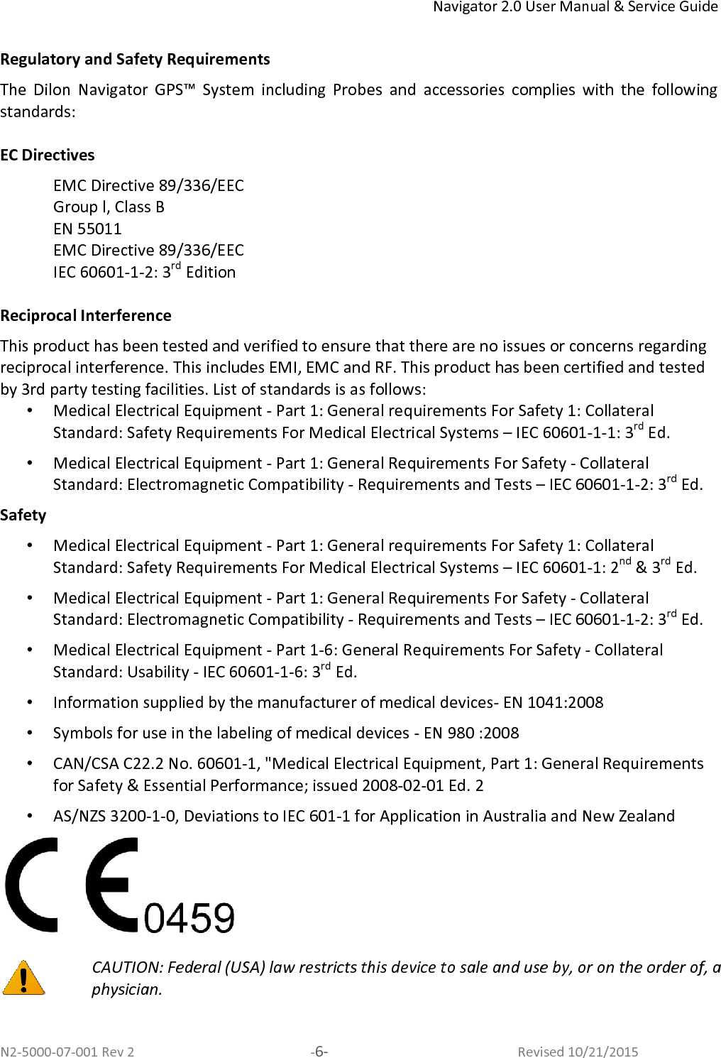 Navigator 2.0 User Manual &amp; Service Guide N2-5000-07-001 Rev 2  -6-  Revised 10/21/2015  Regulatory and Safety Requirements The  Dilon  Navigator  GPS™  System  including  Probes  and  accessories  complies  with  the  following standards:  EC Directives EMC Directive 89/336/EEC  Group l, Class B EN 55011 EMC Directive 89/336/EEC  IEC 60601-1-2: 3rd Edition  Reciprocal Interference This product has been tested and verified to ensure that there are no issues or concerns regarding reciprocal interference. This includes EMI, EMC and RF. This product has been certified and tested by 3rd party testing facilities. List of standards is as follows: •  Medical Electrical Equipment - Part 1: General requirements For Safety 1: Collateral Standard: Safety Requirements For Medical Electrical Systems – IEC 60601-1-1: 3rd Ed. •  Medical Electrical Equipment - Part 1: General Requirements For Safety - Collateral Standard: Electromagnetic Compatibility - Requirements and Tests – IEC 60601-1-2: 3rd Ed. Safety •  Medical Electrical Equipment - Part 1: General requirements For Safety 1: Collateral Standard: Safety Requirements For Medical Electrical Systems – IEC 60601-1: 2nd &amp; 3rd Ed. •  Medical Electrical Equipment - Part 1: General Requirements For Safety - Collateral Standard: Electromagnetic Compatibility - Requirements and Tests – IEC 60601-1-2: 3rd Ed. •  Medical Electrical Equipment - Part 1-6: General Requirements For Safety - Collateral Standard: Usability - IEC 60601-1-6: 3rd Ed. •  Information supplied by the manufacturer of medical devices- EN 1041:2008 •  Symbols for use in the labeling of medical devices - EN 980 :2008 •  CAN/CSA C22.2 No. 60601-1, &quot;Medical Electrical Equipment, Part 1: General Requirements for Safety &amp; Essential Performance; issued 2008-02-01 Ed. 2 •  AS/NZS 3200-1-0, Deviations to IEC 601-1 for Application in Australia and New Zealand    CAUTION: Federal (USA) law restricts this device to sale and use by, or on the order of, a physician.     