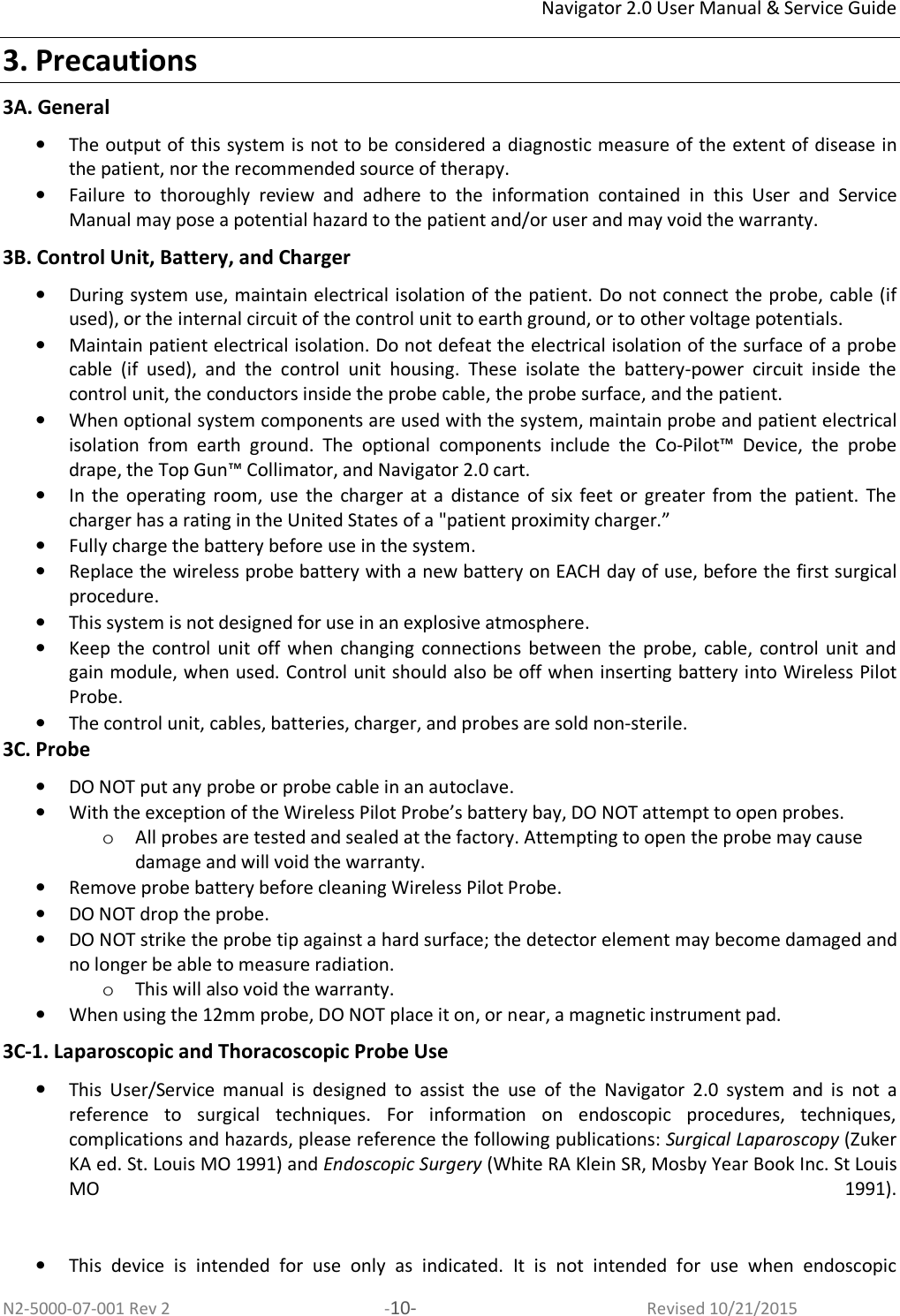 Navigator 2.0 User Manual &amp; Service Guide N2-5000-07-001 Rev 2  -10-  Revised 10/21/2015 3. Precautions 3A. General • The output of this system is not to be considered a diagnostic measure of the extent of disease in the patient, nor the recommended source of therapy.  • Failure  to  thoroughly  review  and  adhere  to  the  information  contained  in  this  User  and  Service Manual may pose a potential hazard to the patient and/or user and may void the warranty.  3B. Control Unit, Battery, and Charger • During system use, maintain electrical isolation of the patient. Do not connect the probe, cable (if used), or the internal circuit of the control unit to earth ground, or to other voltage potentials.  • Maintain patient electrical isolation. Do not defeat the electrical isolation of the surface of a probe cable  (if  used),  and  the  control  unit  housing.  These  isolate  the  battery-power  circuit  inside  the control unit, the conductors inside the probe cable, the probe surface, and the patient.  • When optional system components are used with the system, maintain probe and patient electrical isolation  from  earth  ground.  The  optional  components  include  the  Co-Pilot™  Device,  the  probe drape, the Top Gun™ Collimator, and Navigator 2.0 cart.  • In  the  operating  room,  use  the  charger  at  a  distance  of  six  feet  or greater  from  the  patient.  The charger has a rating in the United States of a &quot;patient proximity charger.”  • Fully charge the battery before use in the system.  • Replace the wireless probe battery with a new battery on EACH day of use, before the first surgical procedure.  • This system is not designed for use in an explosive atmosphere.  • Keep  the  control  unit off when  changing  connections  between  the  probe,  cable,  control  unit  and gain module, when used. Control unit should also be off when inserting battery into Wireless Pilot Probe. • The control unit, cables, batteries, charger, and probes are sold non-sterile.  3C. Probe • DO NOT put any probe or probe cable in an autoclave. • With the exception of the Wireless Pilot Probe’s battery bay, DO NOT attempt to open probes. o All probes are tested and sealed at the factory. Attempting to open the probe may cause damage and will void the warranty.  • Remove probe battery before cleaning Wireless Pilot Probe.  • DO NOT drop the probe. • DO NOT strike the probe tip against a hard surface; the detector element may become damaged and no longer be able to measure radiation. o This will also void the warranty. • When using the 12mm probe, DO NOT place it on, or near, a magnetic instrument pad. 3C-1. Laparoscopic and Thoracoscopic Probe Use  • This  User/Service  manual  is  designed  to  assist  the  use  of  the  Navigator  2.0  system  and  is  not  a reference  to  surgical  techniques.  For  information  on  endoscopic  procedures,  techniques, complications and hazards, please reference the following publications: Surgical Laparoscopy (Zuker KA ed. St. Louis MO 1991) and Endoscopic Surgery (White RA Klein SR, Mosby Year Book Inc. St Louis MO  1991).    • This  device  is  intended  for  use  only  as  indicated.  It  is  not  intended  for  use  when  endoscopic 