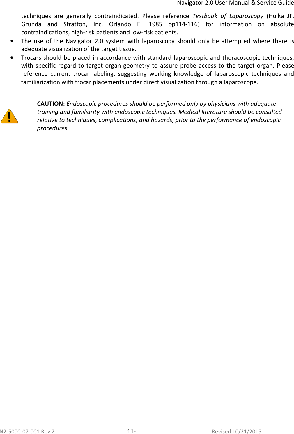 Navigator 2.0 User Manual &amp; Service Guide N2-5000-07-001 Rev 2  -11-  Revised 10/21/2015 techniques  are  generally  contraindicated.  Please  reference  Textbook  of  Laparoscopy  (Hulka  JF. Grunda  and  Stratton,  Inc.  Orlando  FL  1985  op114-116)  for  information  on  absolute contraindications, high-risk patients and low-risk patients.  • The  use  of  the  Navigator  2.0  system  with  laparoscopy  should  only  be  attempted  where  there  is adequate visualization of the target tissue.  • Trocars should be placed in accordance with standard laparoscopic and  thoracoscopic techniques, with  specific  regard  to  target  organ  geometry  to  assure  probe  access  to  the  target  organ.  Please reference  current  trocar  labeling,  suggesting  working  knowledge  of  laparoscopic  techniques  and familiarization with trocar placements under direct visualization through a laparoscope.    CAUTION: Endoscopic procedures should be performed only by physicians with adequate training and familiarity with endoscopic techniques. Medical literature should be consulted relative to techniques, complications, and hazards, prior to the performance of endoscopic procedures.  