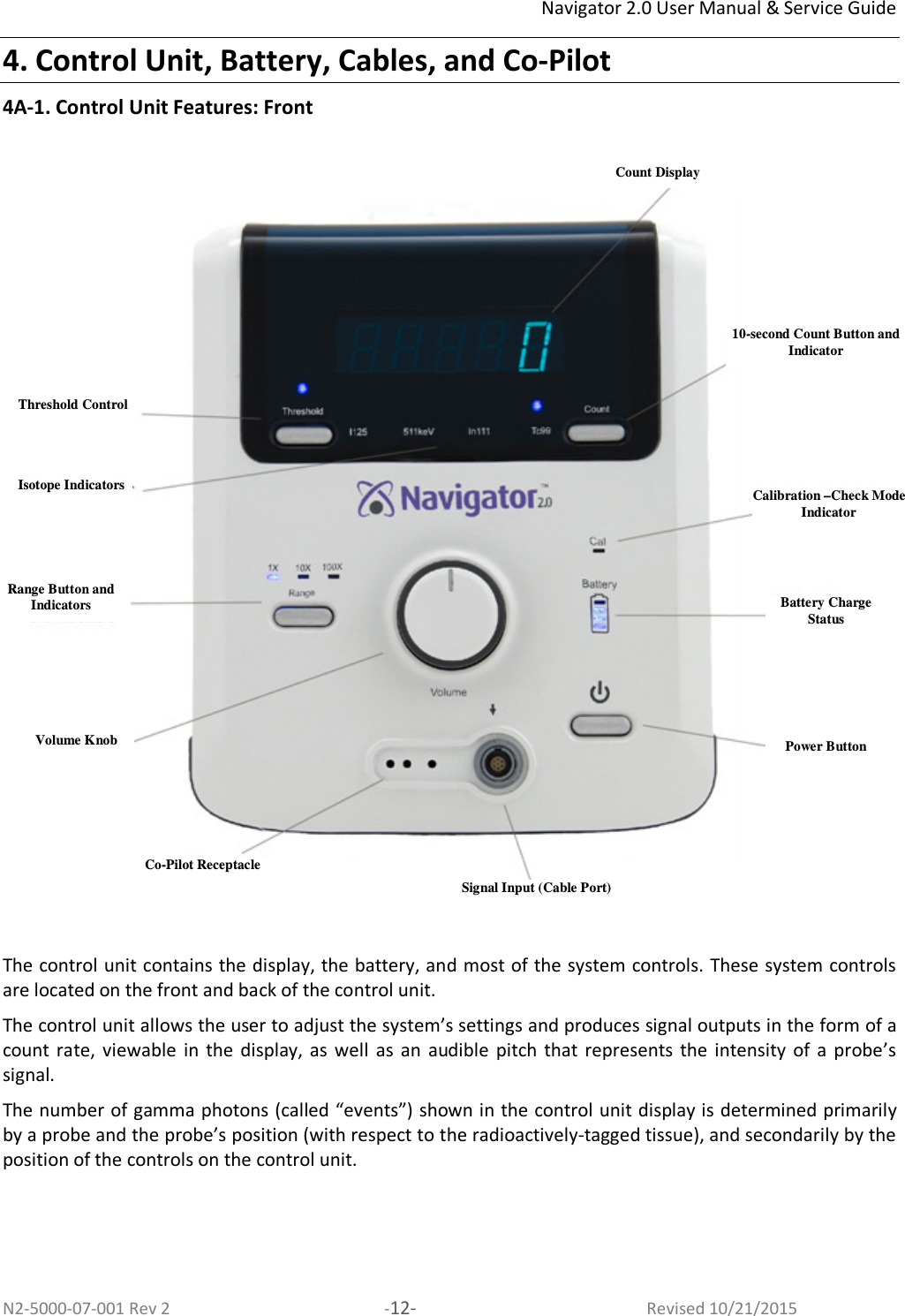 Navigator 2.0 User Manual &amp; Service Guide N2-5000-07-001 Rev 2  -12-  Revised 10/21/2015 4. Control Unit, Battery, Cables, and Co-Pilot 4A-1. Control Unit Features: Front    The control unit contains the display, the battery, and most of the system controls. These system controls are located on the front and back of the control unit.  The control unit allows the user to adjust the system’s settings and produces signal outputs in the form of a count  rate, viewable  in  the  display, as  well  as an  audible  pitch that  represents  the  intensity  of  a probe’s signal.  The number of gamma photons (called “events”) shown in the control unit display is determined primarily by a probe and the probe’s position (with respect to the radioactively-tagged tissue), and secondarily by the position of the controls on the control unit.   Count Display 10-second Count Button and Indicator Calibration –Check Mode Indicator Range Button and Indicators Volume Knob Isotope Indicators Signal Input (Cable Port) Co-Pilot Receptacle Threshold Control Power Button Battery Charge Status 