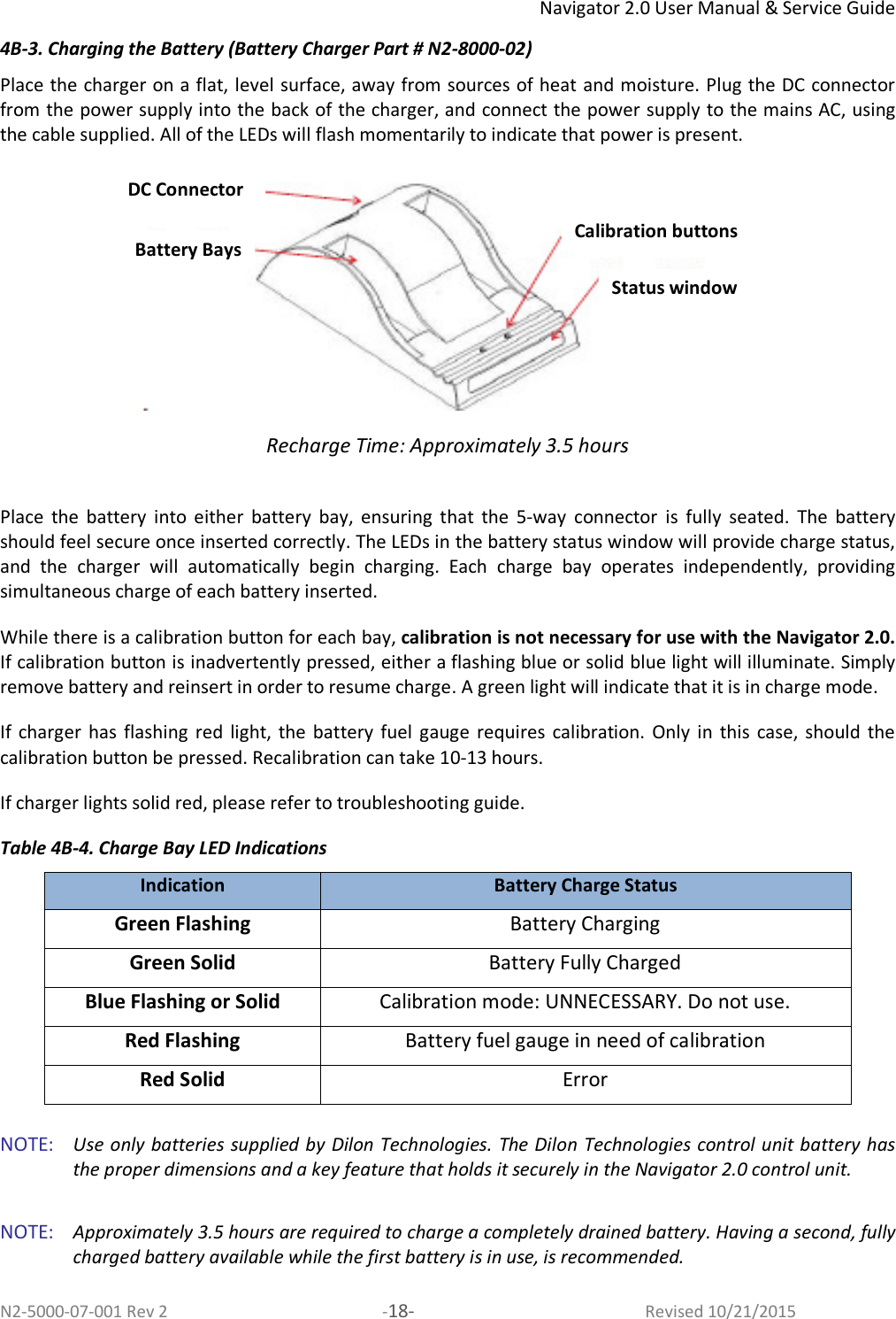 Navigator 2.0 User Manual &amp; Service Guide N2-5000-07-001 Rev 2  -18-  Revised 10/21/2015 4B-3. Charging the Battery (Battery Charger Part # N2-8000-02) Place the charger on a flat, level surface, away from sources of heat and moisture. Plug the DC connector from the power supply into the back of the charger, and connect the power supply to the mains AC, using the cable supplied. All of the LEDs will flash momentarily to indicate that power is present.   Recharge Time: Approximately 3.5 hours  Place  the  battery  into  either  battery  bay,  ensuring  that  the  5-way  connector  is  fully  seated.  The  battery should feel secure once inserted correctly. The LEDs in the battery status window will provide charge status, and  the  charger  will  automatically  begin  charging.  Each  charge  bay  operates  independently,  providing simultaneous charge of each battery inserted.  While there is a calibration button for each bay, calibration is not necessary for use with the Navigator 2.0. If calibration button is inadvertently pressed, either a flashing blue or solid blue light will illuminate. Simply remove battery and reinsert in order to resume charge. A green light will indicate that it is in charge mode. If  charger  has  flashing  red light, the  battery  fuel  gauge  requires  calibration.  Only  in  this  case,  should  the calibration button be pressed. Recalibration can take 10-13 hours. If charger lights solid red, please refer to troubleshooting guide.  Table 4B-4. Charge Bay LED Indications Indication Battery Charge Status Green Flashing  Battery Charging Green Solid  Battery Fully Charged Blue Flashing or Solid   Calibration mode: UNNECESSARY. Do not use. Red Flashing   Battery fuel gauge in need of calibration  Red Solid  Error  NOTE:   Use only batteries supplied by Dilon Technologies. The Dilon Technologies control unit battery has the proper dimensions and a key feature that holds it securely in the Navigator 2.0 control unit.   NOTE:   Approximately 3.5 hours are required to charge a completely drained battery. Having a second, fully charged battery available while the first battery is in use, is recommended.  DC Connector Battery Bays Calibration buttons Status window 