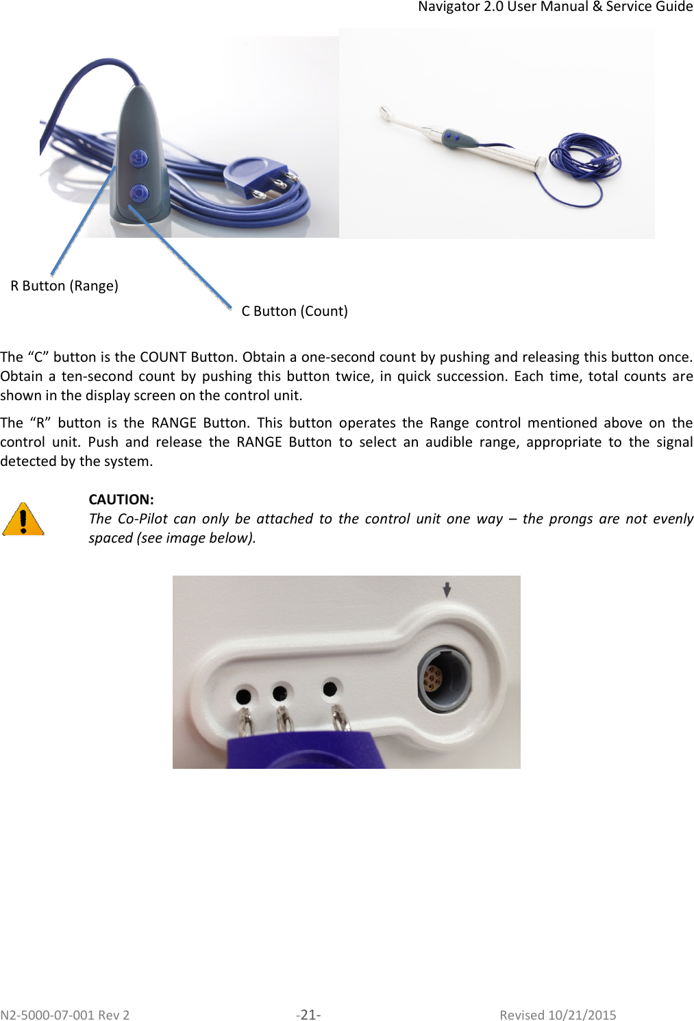 Navigator 2.0 User Manual &amp; Service Guide N2-5000-07-001 Rev 2  -21-  Revised 10/21/2015       The “C” button is the COUNT Button. Obtain a one-second count by pushing and releasing this button once. Obtain a  ten-second  count by  pushing  this  button  twice, in  quick  succession.  Each  time,  total  counts  are shown in the display screen on the control unit.  The  “R”  button  is  the  RANGE  Button.  This  button  operates  the  Range  control  mentioned  above  on  the control  unit.  Push  and  release  the  RANGE  Button  to  select  an  audible  range,  appropriate  to  the  signal detected by the system.    CAUTION:  The  Co-Pilot  can  only  be  attached  to  the  control  unit  one  way  –  the  prongs  are  not  evenly spaced (see image below).   C Button (Count) R Button (Range) 