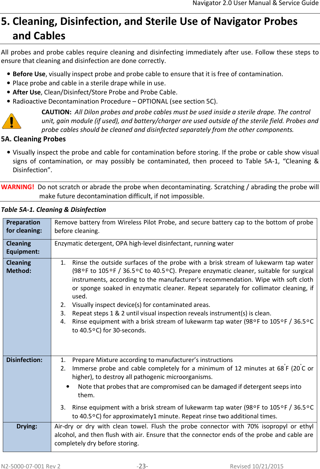 Navigator 2.0 User Manual &amp; Service Guide N2-5000-07-001 Rev 2  -23-  Revised 10/21/2015 5. Cleaning, Disinfection, and Sterile Use of Navigator Probes and Cables All probes and probe cables require cleaning and disinfecting immediately after use. Follow these steps to ensure that cleaning and disinfection are done correctly. • Before Use, visually inspect probe and probe cable to ensure that it is free of contamination. • Place probe and cable in a sterile drape while in use. • After Use, Clean/Disinfect/Store Probe and Probe Cable. • Radioactive Decontamination Procedure – OPTIONAL (see section 5C).  CAUTION:  All Dilon probes and probe cables must be used inside a sterile drape. The control unit, gain module (if used), and battery/charger are used outside of the sterile field. Probes and probe cables should be cleaned and disinfected separately from the other components. 5A. Cleaning Probes • Visually inspect the probe and cable for contamination before storing. If the probe or cable show visual signs  of  contamination,  or  may  possibly  be  contaminated,  then  proceed  to  Table  5A-1,  “Cleaning  &amp; Disinfection”.  WARNING!  Do not scratch or abrade the probe when decontaminating. Scratching / abrading the probe will make future decontamination difficult, if not impossible. Table 5A-1. Cleaning &amp; Disinfection Preparation for cleaning: Remove battery from Wireless Pilot Probe, and secure battery cap to the bottom of probe before cleaning.  Cleaning Equipment: Enzymatic detergent, OPA high-level disinfectant, running water Cleaning Method: 1. Rinse  the  outside surfaces of the  probe  with  a brisk  stream  of  lukewarm tap  water (98°F to 105°F / 36.5°C to 40.5°C). Prepare enzymatic cleaner, suitable for surgical instruments, according to the manufacturer&apos;s recommendation. Wipe with soft cloth or sponge  soaked  in enzymatic  cleaner. Repeat separately  for collimator cleaning, if used.  2. Visually inspect device(s) for contaminated areas. 3. Repeat steps 1 &amp; 2 until visual inspection reveals instrument(s) is clean.  4. Rinse equipment with a brisk stream of lukewarm tap water (98°F to 105°F / 36.5°C to 40.5°C) for 30-seconds.    Disinfection: 1. Prepare Mixture according to manufacturer’s instructions 2. Immerse probe  and  cable completely  for a  minimum of  12  minutes at  68°F (20°C or higher), to destroy all pathogenic microorganisms.  • Note that probes that are compromised can be damaged if detergent seeps into them. 3. Rinse equipment with a brisk stream of lukewarm tap water (98°F to 105°F / 36.5°C to 40.5°C) for approximately1 minute. Repeat rinse two additional times.  Drying: Air-dry  or  dry  with  clean  towel. Flush  the  probe  connector  with  70%  isopropyl  or  ethyl alcohol, and then flush with air. Ensure that the connector ends of the probe and cable are completely dry before storing.  