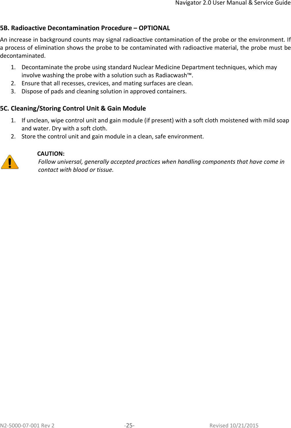 Navigator 2.0 User Manual &amp; Service Guide N2-5000-07-001 Rev 2  -25-  Revised 10/21/2015  5B. Radioactive Decontamination Procedure – OPTIONAL  An increase in background counts may signal radioactive contamination of the probe or the environment. If a process of elimination shows the probe to be contaminated with radioactive material, the probe must be decontaminated.  1. Decontaminate the probe using standard Nuclear Medicine Department techniques, which may involve washing the probe with a solution such as Radiacwash™. 2. Ensure that all recesses, crevices, and mating surfaces are clean. 3. Dispose of pads and cleaning solution in approved containers.   5C. Cleaning/Storing Control Unit &amp; Gain Module  1. If unclean, wipe control unit and gain module (if present) with a soft cloth moistened with mild soap and water. Dry with a soft cloth.  2. Store the control unit and gain module in a clean, safe environment.   CAUTION:  Follow universal, generally accepted practices when handling components that have come in contact with blood or tissue. 