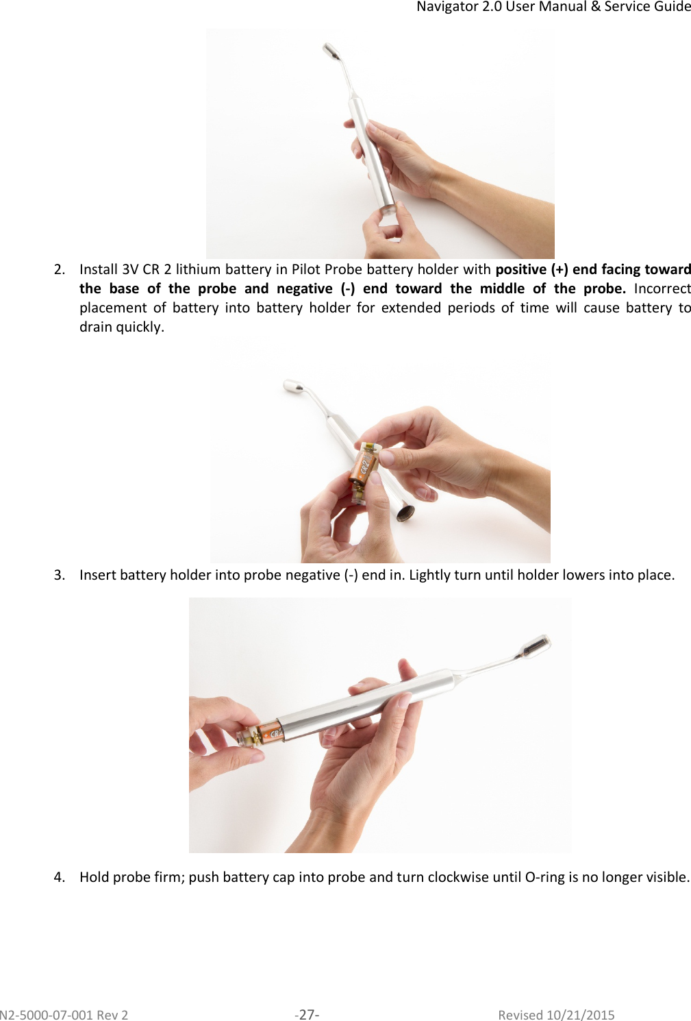 Navigator 2.0 User Manual &amp; Service Guide N2-5000-07-001 Rev 2  -27-  Revised 10/21/2015  2. Install 3V CR 2 lithium battery in Pilot Probe battery holder with positive (+) end facing toward the  base  of  the  probe  and  negative  (-)  end  toward  the  middle  of  the  probe.  Incorrect placement  of  battery  into  battery  holder  for  extended  periods  of  time  will  cause  battery  to drain quickly.  3. Insert battery holder into probe negative (-) end in. Lightly turn until holder lowers into place.   4. Hold probe firm; push battery cap into probe and turn clockwise until O-ring is no longer visible.  