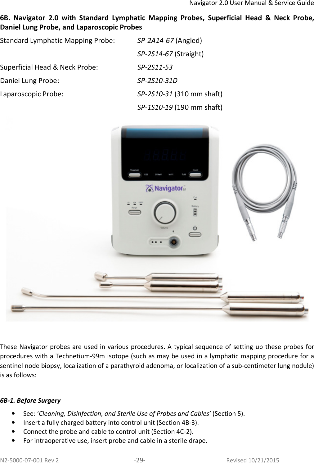 Navigator 2.0 User Manual &amp; Service Guide N2-5000-07-001 Rev 2  -29-  Revised 10/21/2015 6B.  Navigator  2.0  with  Standard  Lymphatic  Mapping  Probes,  Superficial  Head  &amp;  Neck  Probe, Daniel Lung Probe, and Laparoscopic Probes Standard Lymphatic Mapping Probe:   SP-2A14-67 (Angled)  SP-2S14-67 (Straight) Superficial Head &amp; Neck Probe:  SP-2S11-53 Daniel Lung Probe:  SP-2S10-31D Laparoscopic Probe:  SP-2S10-31 (310 mm shaft)  SP-1S10-19 (190 mm shaft)   These Navigator probes are used in various procedures. A typical sequence of setting up these probes for procedures with a Technetium-99m isotope (such as may be used in a lymphatic mapping procedure for a sentinel node biopsy, localization of a parathyroid adenoma, or localization of a sub-centimeter lung nodule) is as follows:   6B-1. Before Surgery  • See: ‘Cleaning, Disinfection, and Sterile Use of Probes and Cables’ (Section 5). • Insert a fully charged battery into control unit (Section 4B-3). • Connect the probe and cable to control unit (Section 4C-2). • For intraoperative use, insert probe and cable in a sterile drape.  