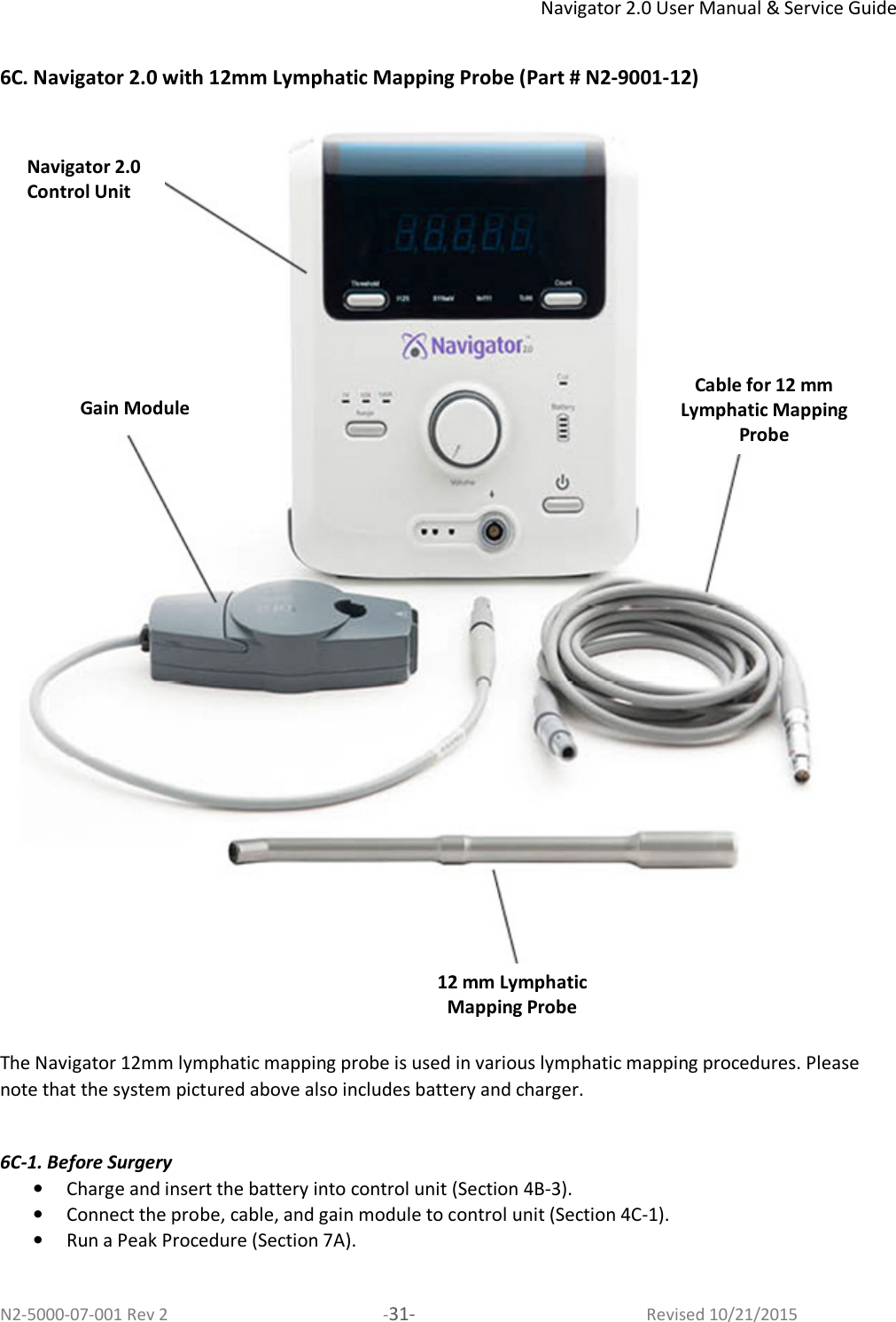 Navigator 2.0 User Manual &amp; Service Guide N2-5000-07-001 Rev 2  -31-  Revised 10/21/2015  6C. Navigator 2.0 with 12mm Lymphatic Mapping Probe (Part # N2-9001-12)  The Navigator 12mm lymphatic mapping probe is used in various lymphatic mapping procedures. Please note that the system pictured above also includes battery and charger.  6C-1. Before Surgery • Charge and insert the battery into control unit (Section 4B-3).  • Connect the probe, cable, and gain module to control unit (Section 4C-1). • Run a Peak Procedure (Section 7A).   Navigator 2.0 Control Unit Gain Module Cable for 12 mm Lymphatic Mapping Probe 12 mm Lymphatic Mapping Probe 