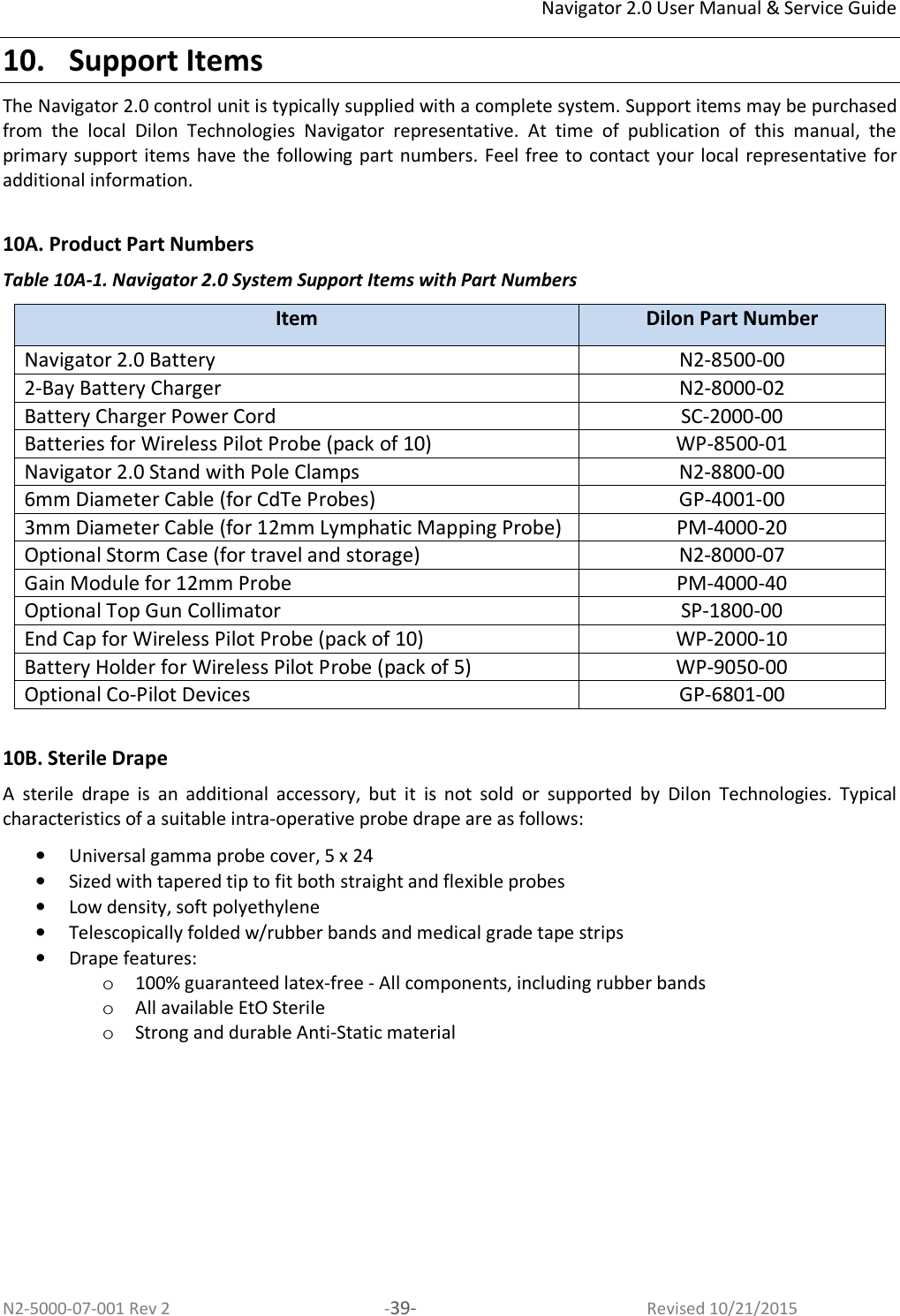 Navigator 2.0 User Manual &amp; Service Guide N2-5000-07-001 Rev 2  -39-  Revised 10/21/2015 10. Support Items The Navigator 2.0 control unit is typically supplied with a complete system. Support items may be purchased from  the  local  Dilon  Technologies  Navigator  representative.  At  time  of  publication  of  this  manual,  the primary support items have the following part numbers. Feel free to contact your local representative  for additional information.   10A. Product Part Numbers Table 10A-1. Navigator 2.0 System Support Items with Part Numbers Item  Dilon Part Number Navigator 2.0 Battery N2-8500-00 2-Bay Battery Charger  N2-8000-02 Battery Charger Power Cord  SC-2000-00 Batteries for Wireless Pilot Probe (pack of 10)  WP-8500-01 Navigator 2.0 Stand with Pole Clamps  N2-8800-00 6mm Diameter Cable (for CdTe Probes)  GP-4001-00 3mm Diameter Cable (for 12mm Lymphatic Mapping Probe)  PM-4000-20 Optional Storm Case (for travel and storage)  N2-8000-07 Gain Module for 12mm Probe  PM-4000-40 Optional Top Gun Collimator  SP-1800-00 End Cap for Wireless Pilot Probe (pack of 10)  WP-2000-10 Battery Holder for Wireless Pilot Probe (pack of 5)  WP-9050-00 Optional Co-Pilot Devices  GP-6801-00  10B. Sterile Drape A  sterile  drape  is  an  additional  accessory,  but  it  is  not  sold  or  supported  by  Dilon  Technologies.  Typical characteristics of a suitable intra-operative probe drape are as follows:  • Universal gamma probe cover, 5 x 24  • Sized with tapered tip to fit both straight and flexible probes  • Low density, soft polyethylene  • Telescopically folded w/rubber bands and medical grade tape strips  • Drape features:  o 100% guaranteed latex-free - All components, including rubber bands o All available EtO Sterile  o Strong and durable Anti-Static material  