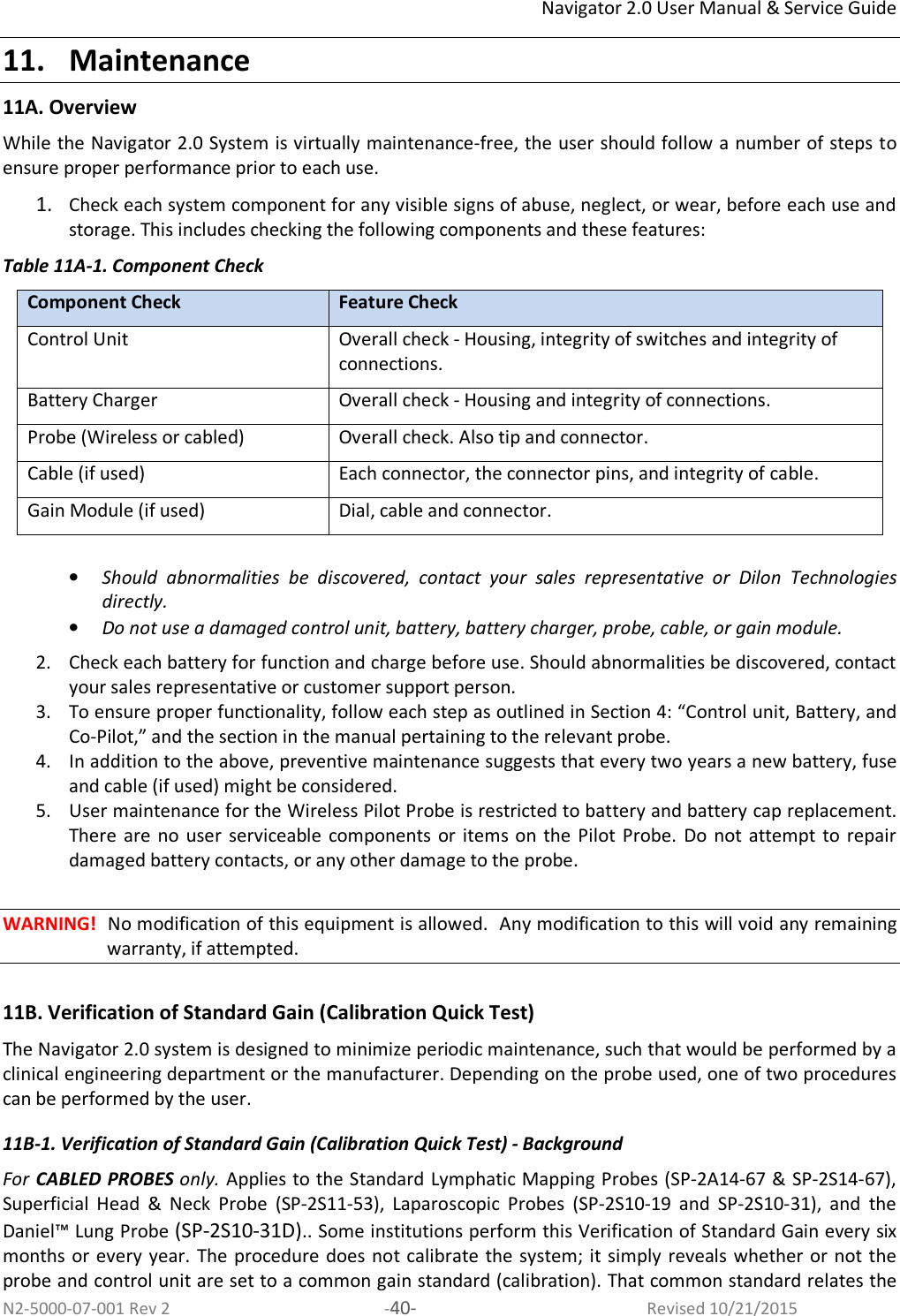 Navigator 2.0 User Manual &amp; Service Guide N2-5000-07-001 Rev 2  -40-  Revised 10/21/2015 11. Maintenance 11A. Overview While the Navigator 2.0 System is virtually maintenance-free, the user should follow a number of steps to ensure proper performance prior to each use.  1. Check each system component for any visible signs of abuse, neglect, or wear, before each use and storage. This includes checking the following components and these features: Table 11A-1. Component Check Component Check Feature Check Control Unit Overall check - Housing, integrity of switches and integrity of connections. Battery Charger  Overall check - Housing and integrity of connections. Probe (Wireless or cabled) Overall check. Also tip and connector.  Cable (if used) Each connector, the connector pins, and integrity of cable. Gain Module (if used) Dial, cable and connector.  • Should  abnormalities  be  discovered,  contact  your  sales  representative  or  Dilon  Technologies directly. • Do not use a damaged control unit, battery, battery charger, probe, cable, or gain module.  2. Check each battery for function and charge before use. Should abnormalities be discovered, contact your sales representative or customer support person.  3. To ensure proper functionality, follow each step as outlined in Section 4: “Control unit, Battery, and Co-Pilot,” and the section in the manual pertaining to the relevant probe.  4. In addition to the above, preventive maintenance suggests that every two years a new battery, fuse and cable (if used) might be considered.  5. User maintenance for the Wireless Pilot Probe is restricted to battery and battery cap replacement. There  are  no user  serviceable  components  or  items on  the  Pilot  Probe.  Do  not  attempt to  repair damaged battery contacts, or any other damage to the probe.  WARNING!  No modification of this equipment is allowed.  Any modification to this will void any remaining warranty, if attempted.  11B. Verification of Standard Gain (Calibration Quick Test)  The Navigator 2.0 system is designed to minimize periodic maintenance, such that would be performed by a clinical engineering department or the manufacturer. Depending on the probe used, one of two procedures can be performed by the user.  11B-1. Verification of Standard Gain (Calibration Quick Test) - Background For CABLED PROBES only. Applies to the Standard Lymphatic Mapping Probes (SP-2A14-67 &amp; SP-2S14-67), Superficial  Head  &amp;  Neck  Probe  (SP-2S11-53),  Laparoscopic  Probes  (SP-2S10-19  and  SP-2S10-31),  and  the Daniel™ Lung Probe (SP-2S10-31D).. Some institutions perform this Verification of Standard Gain every six months or every year.  The procedure does not calibrate the system; it simply  reveals whether or not the probe and control unit are set to a common gain standard (calibration). That common standard relates the 